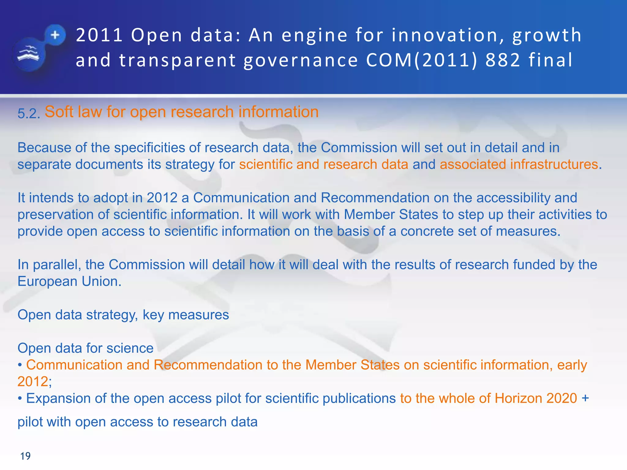 2011 Open data: An engine for innovation, growth
and transparent governance COM(2011) 882 final
19
5.2. Soft law for open research information
Because of the specificities of research data, the Commission will set out in detail and in
separate documents its strategy for scientific and research data and associated infrastructures.
It intends to adopt in 2012 a Communication and Recommendation on the accessibility and
preservation of scientific information. It will work with Member States to step up their activities to
provide open access to scientific information on the basis of a concrete set of measures.
In parallel, the Commission will detail how it will deal with the results of research funded by the
European Union.
Open data strategy, key measures
Open data for science
• Communication and Recommendation to the Member States on scientific information, early
2012;
• Expansion of the open access pilot for scientific publications to the whole of Horizon 2020 +
pilot with open access to research data
 