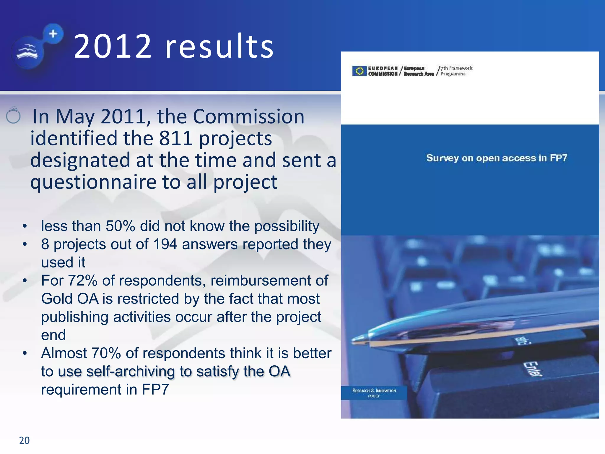 2012 results
In May 2011, the Commission
identified the 811 projects
designated at the time and sent a
questionnaire to all project
20
• less than 50% did not know the possibility
• 8 projects out of 194 answers reported they
used it
• For 72% of respondents, reimbursement of
Gold OA is restricted by the fact that most
publishing activities occur after the project
end
• Almost 70% of respondents think it is better
to use self-archiving to satisfy the OA
requirement in FP7
 