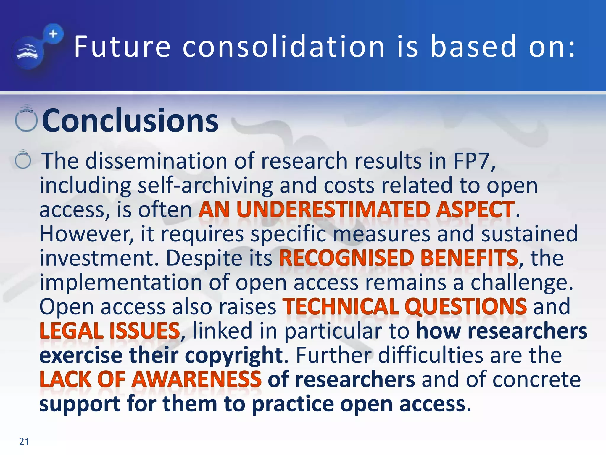 Future consolidation is based on:
Conclusions
The dissemination of research results in FP7,
including self-archiving and costs related to open
access, is often .
However, it requires specific measures and sustained
investment. Despite its , the
implementation of open access remains a challenge.
Open access also raises and
, linked in particular to how researchers
exercise their copyright. Further difficulties are the
of researchers and of concrete
support for them to practice open access.
21
 