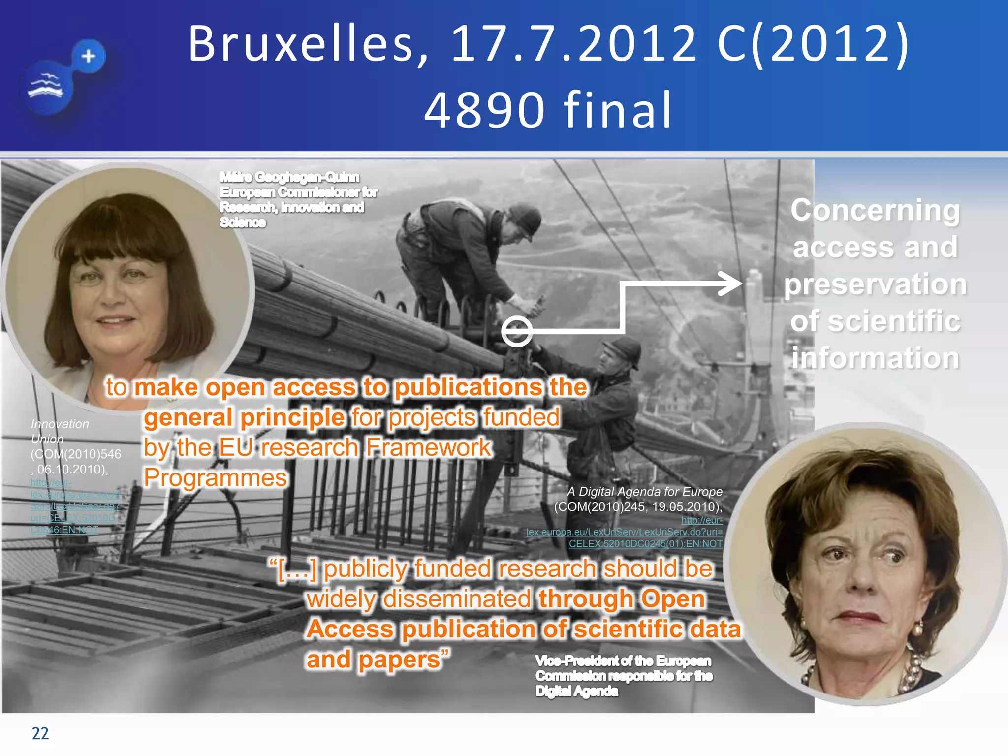 Bruxelles, 17.7.2012 C(2012)
4890 final
22
Concerning
access and
preservation
of scientific
information
“[…] publicly funded research should be
widely disseminated through Open
Access publication of scientific data
and papers”
to make open access to publications the
general principle for projects funded
by the EU research Framework
Programmes
Innovation
Union
(COM(2010)546
, 06.10.2010),
http://eur-
lex.europa.eu/LexUri
Serv/LexUriServ.do?
uri=CELEX:52010D
C0546:EN:NOT
A Digital Agenda for Europe
(COM(2010)245, 19.05.2010),
http://eur-
lex.europa.eu/LexUriServ/LexUriServ.do?uri=
CELEX:52010DC0245(01):EN:NOT
 