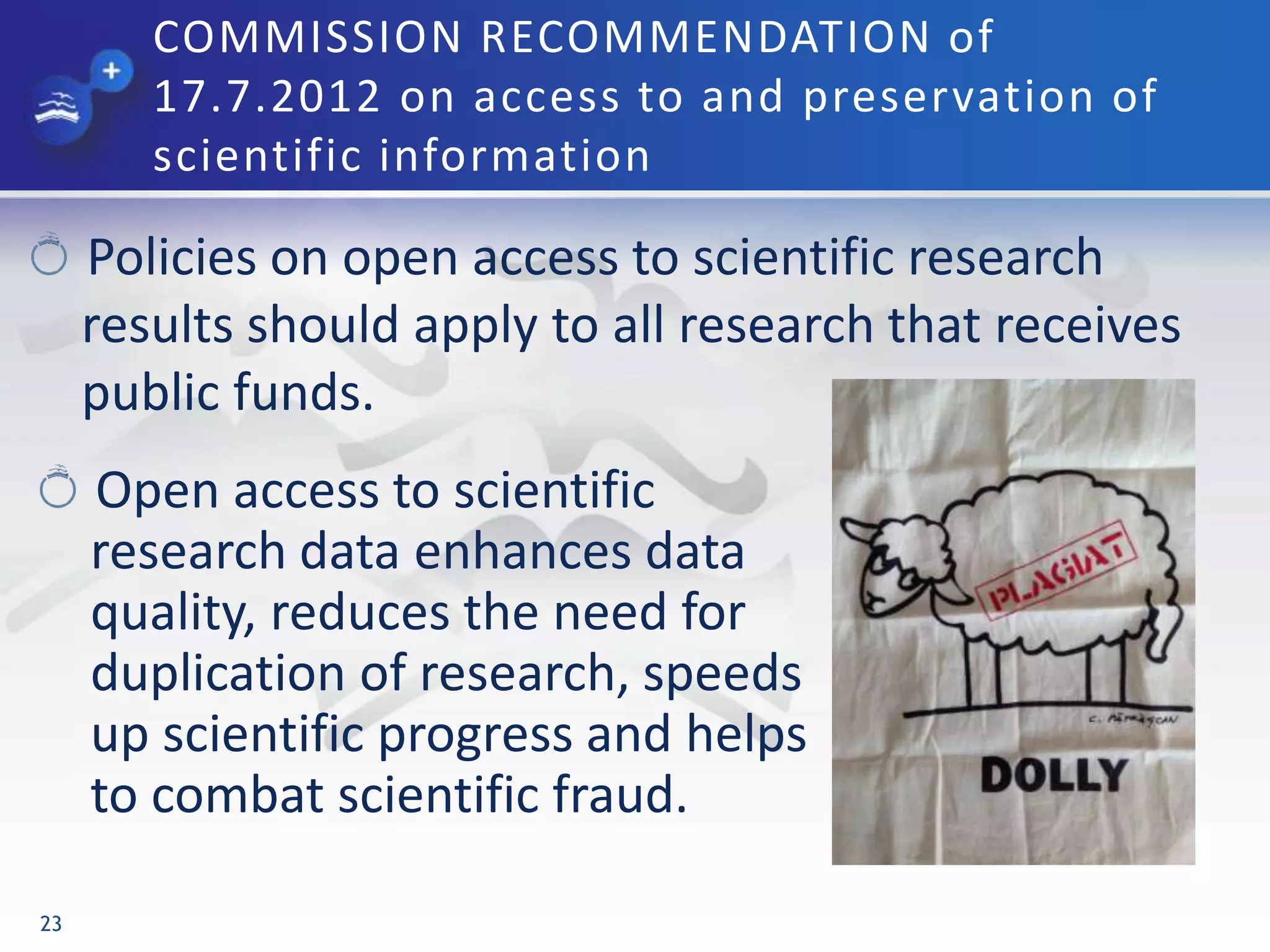 COMMISSION RECOMMENDATION of
17.7.2012 on access to and preservation of
scientific information
Policies on open access to scientific research
results should apply to all research that receives
public funds.
23
Open access to scientific
research data enhances data
quality, reduces the need for
duplication of research, speeds
up scientific progress and helps
to combat scientific fraud.
 