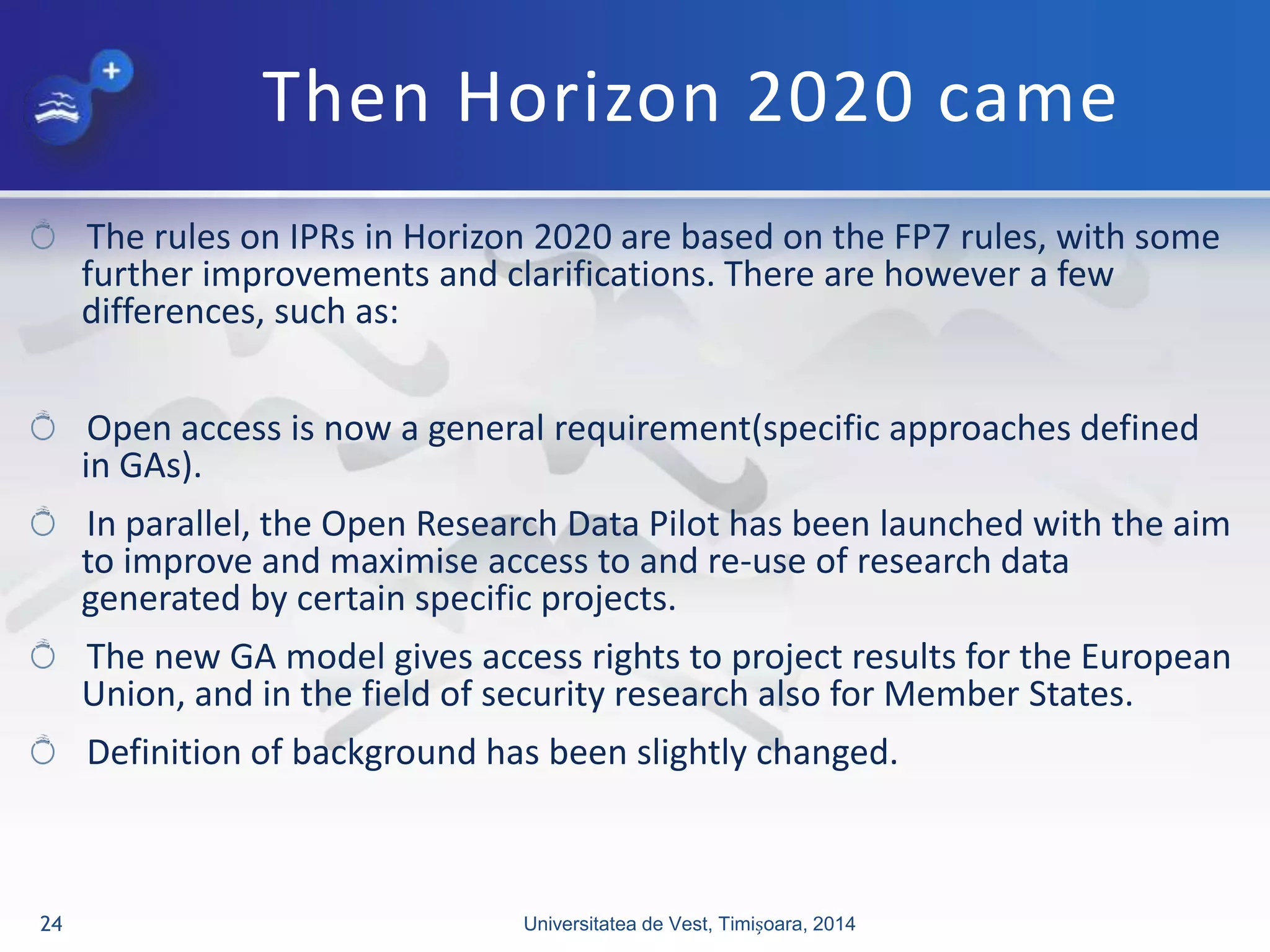 Then Horizon 2020 came
The rules on IPRs in Horizon 2020 are based on the FP7 rules, with some
further improvements and clarifications. There are however a few
differences, such as:
Open access is now a general requirement(specific approaches defined
in GAs).
In parallel, the Open Research Data Pilot has been launched with the aim
to improve and maximise access to and re-use of research data
generated by certain specific projects.
The new GA model gives access rights to project results for the European
Union, and in the field of security research also for Member States.
Definition of background has been slightly changed.
Universitatea de Vest, Timișoara, 201424
 