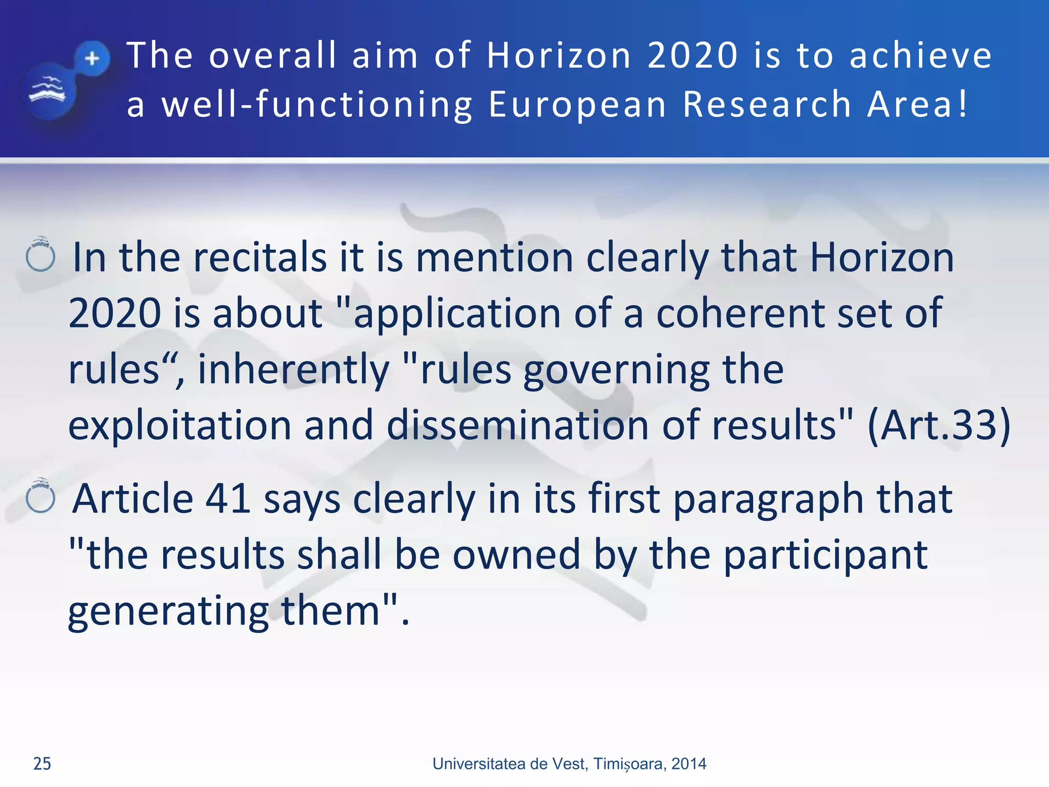The overall aim of Horizon 2020 is to achieve
a well-functioning European Research Area!
In the recitals it is mention clearly that Horizon
2020 is about "application of a coherent set of
rules“, inherently "rules governing the
exploitation and dissemination of results" (Art.33)
Article 41 says clearly in its first paragraph that
"the results shall be owned by the participant
generating them".
Universitatea de Vest, Timișoara, 201425
 