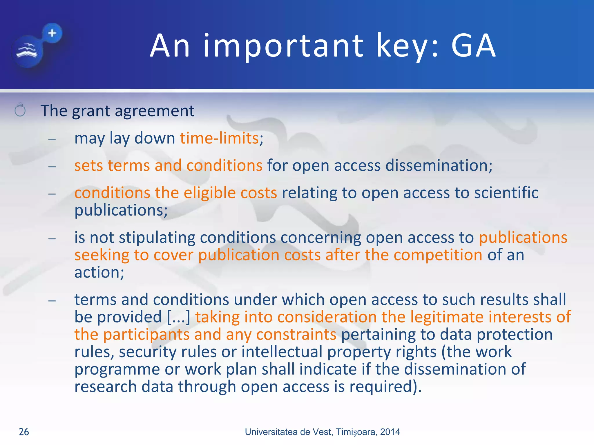 An important key: GA
The grant agreement
– may lay down time-limits;
– sets terms and conditions for open access dissemination;
– conditions the eligible costs relating to open access to scientific
publications;
– is not stipulating conditions concerning open access to publications
seeking to cover publication costs after the competition of an
action;
– terms and conditions under which open access to such results shall
be provided [...] taking into consideration the legitimate interests of
the participants and any constraints pertaining to data protection
rules, security rules or intellectual property rights (the work
programme or work plan shall indicate if the dissemination of
research data through open access is required).
Universitatea de Vest, Timișoara, 201426
 