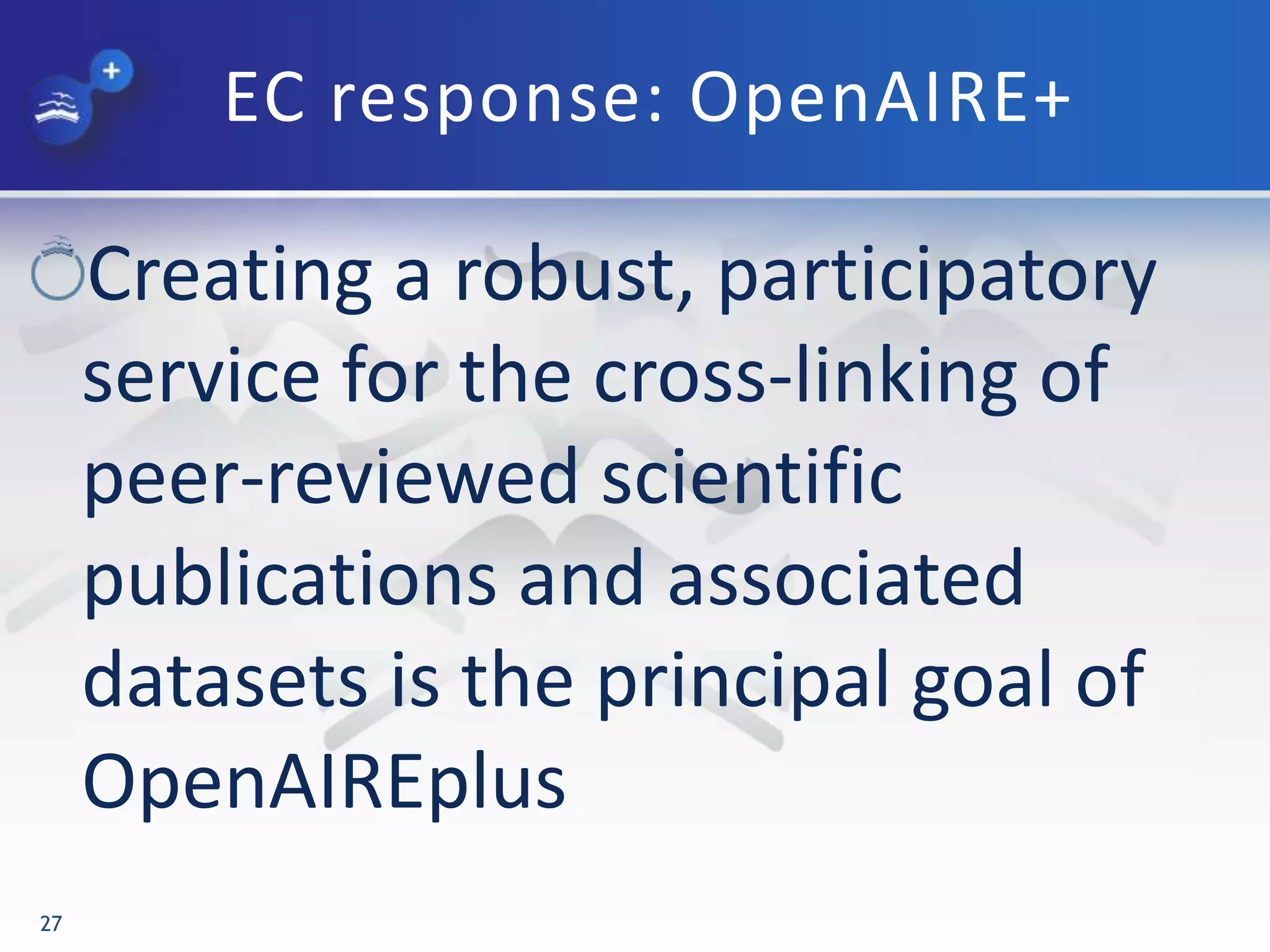 EC response: OpenAIRE+
Creating a robust, participatory
service for the cross-linking of
peer-reviewed scientific
publications and associated
datasets is the principal goal of
OpenAIREplus
27
 
