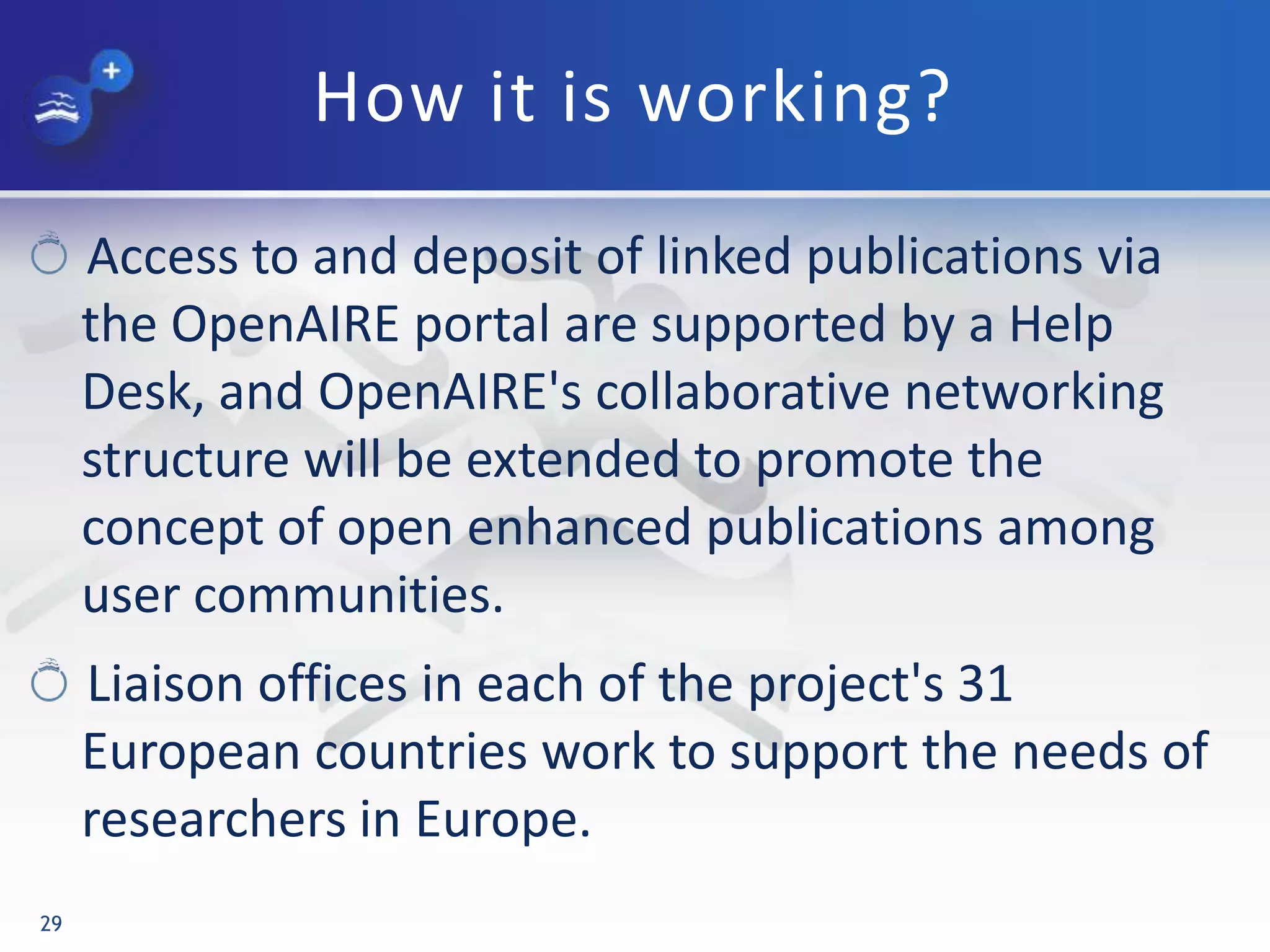 How it is working?
Access to and deposit of linked publications via
the OpenAIRE portal are supported by a Help
Desk, and OpenAIRE's collaborative networking
structure will be extended to promote the
concept of open enhanced publications among
user communities.
Liaison offices in each of the project's 31
European countries work to support the needs of
researchers in Europe.
29
 
