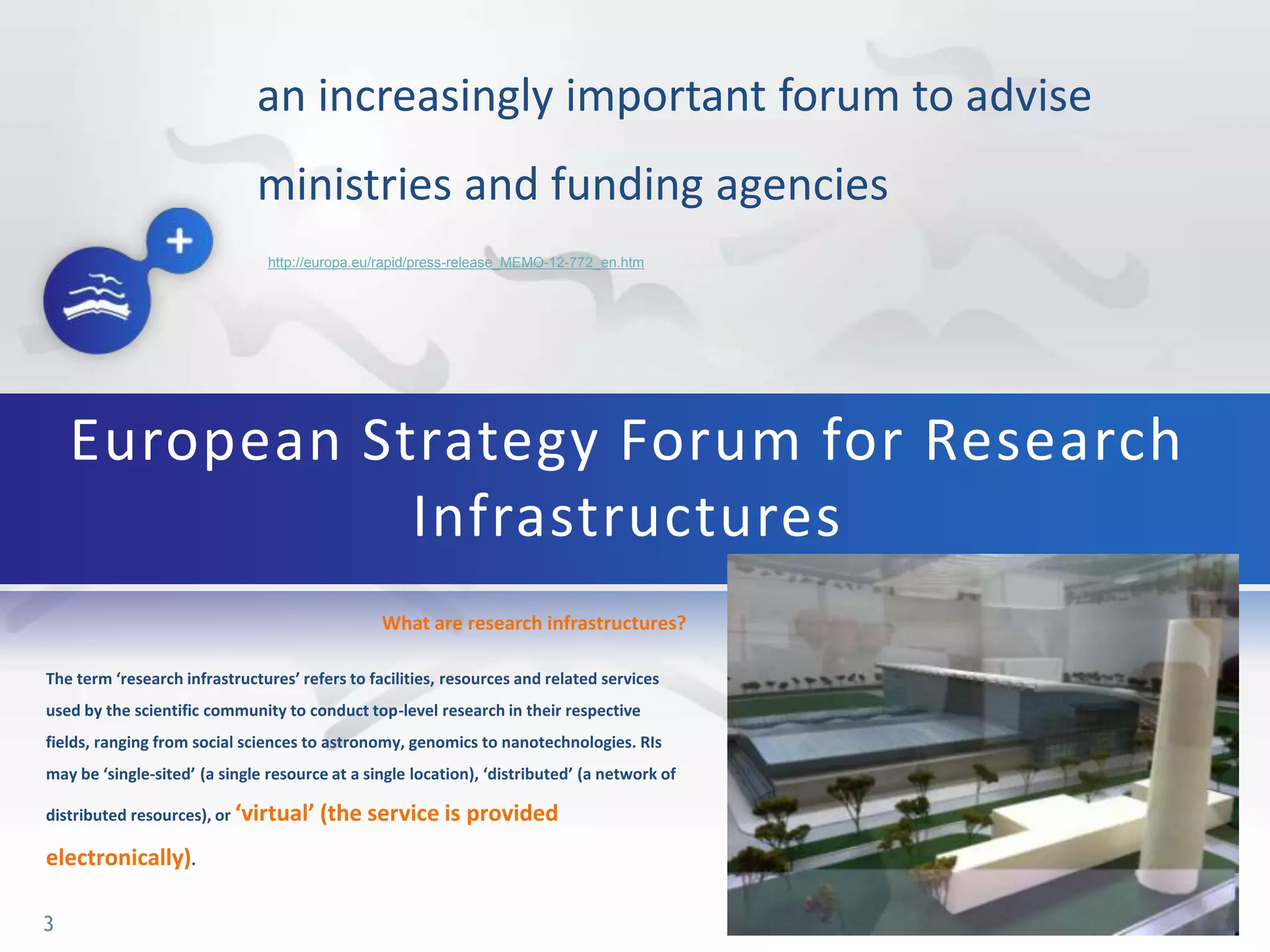 an increasingly important forum to advise
ministries and funding agencies
What are research infrastructures?
The term ‘research infrastructures’ refers to facilities, resources and related services
used by the scientific community to conduct top-level research in their respective
fields, ranging from social sciences to astronomy, genomics to nanotechnologies. RIs
may be ‘single-sited’ (a single resource at a single location), ‘distributed’ (a network of
distributed resources), or ‘virtual’ (the service is provided
electronically).
European Strategy Forum for Research
Infrastructures
3
http://europa.eu/rapid/press-release_MEMO-12-772_en.htm
 