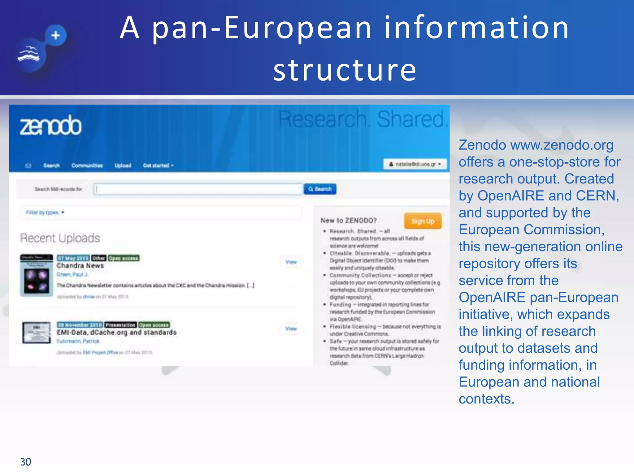A pan-European information
structure
30
Zenodo www.zenodo.org
offers a one-stop-store for
research output. Created
by OpenAIRE and CERN,
and supported by the
European Commission,
this new-generation online
repository offers its
service from the
OpenAIRE pan-European
initiative, which expands
the linking of research
output to datasets and
funding information, in
European and national
contexts.
 