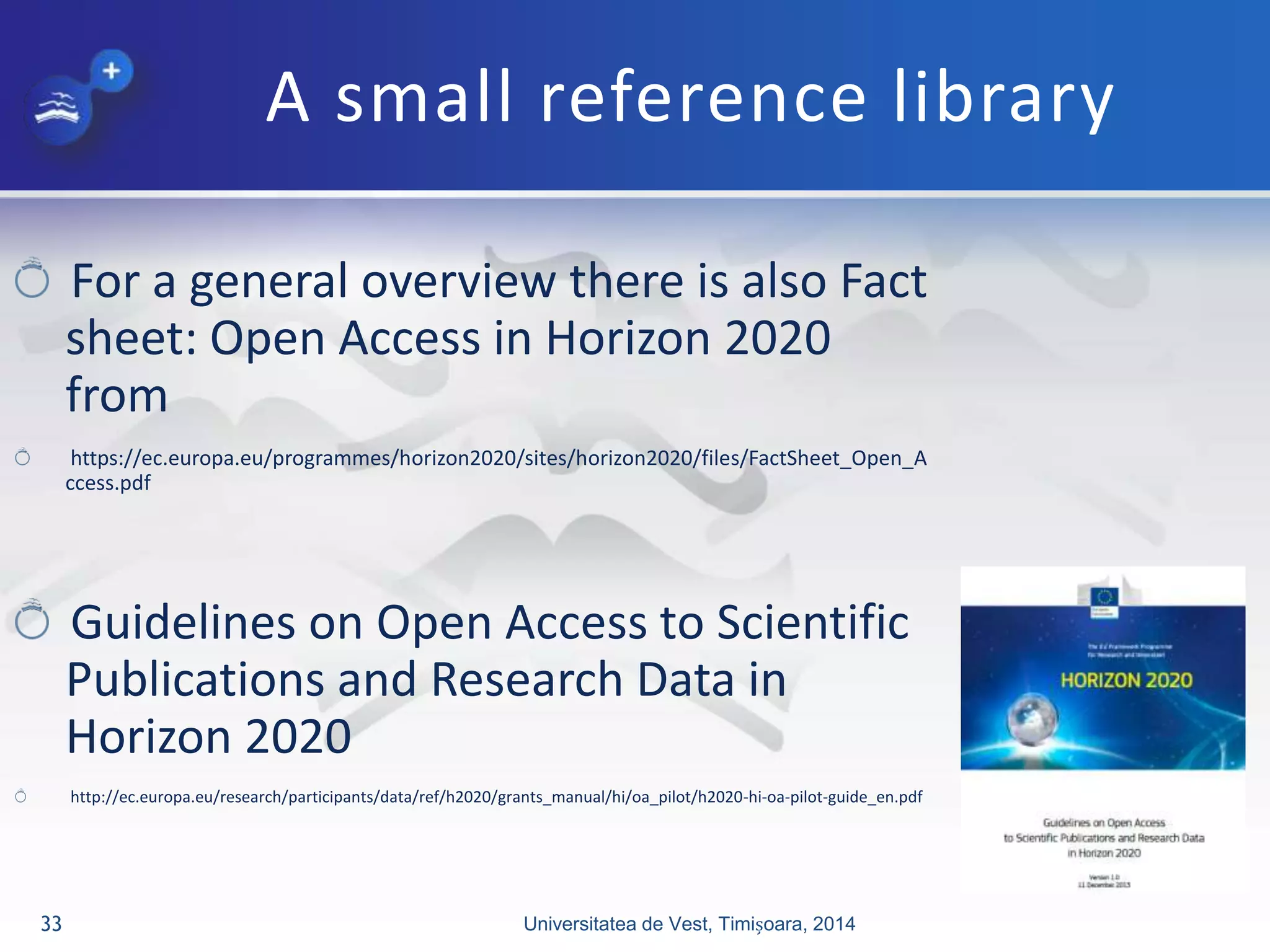 A small reference library
For a general overview there is also Fact
sheet: Open Access in Horizon 2020
from
https://ec.europa.eu/programmes/horizon2020/sites/horizon2020/files/FactSheet_Open_A
ccess.pdf
Guidelines on Open Access to Scientific
Publications and Research Data in
Horizon 2020
http://ec.europa.eu/research/participants/data/ref/h2020/grants_manual/hi/oa_pilot/h2020-hi-oa-pilot-guide_en.pdf
Universitatea de Vest, Timișoara, 201433
 