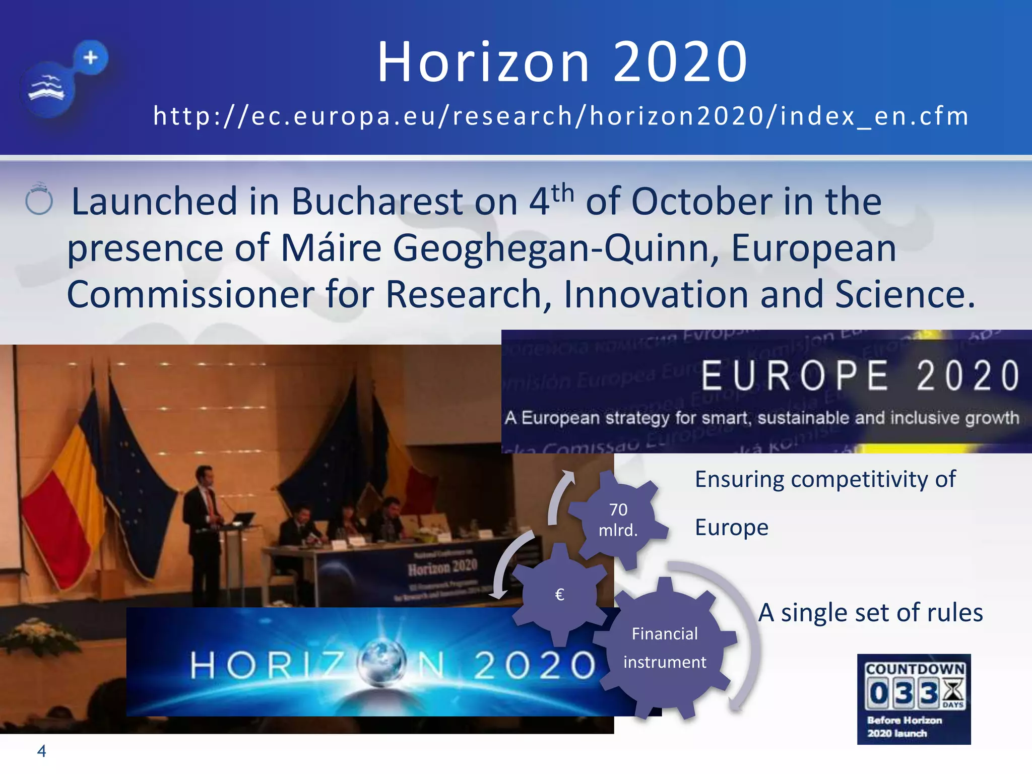 Horizon 2020
http://ec.europa.eu/research/horizon2020/index_en.cfm
Launched in Bucharest on 4th of October in the
presence of Máire Geoghegan-Quinn, European
Commissioner for Research, Innovation and Science.
4
Financial
instrument
€
70
mlrd.
Ensuring competitivity of
Europe
A single set of rules
 