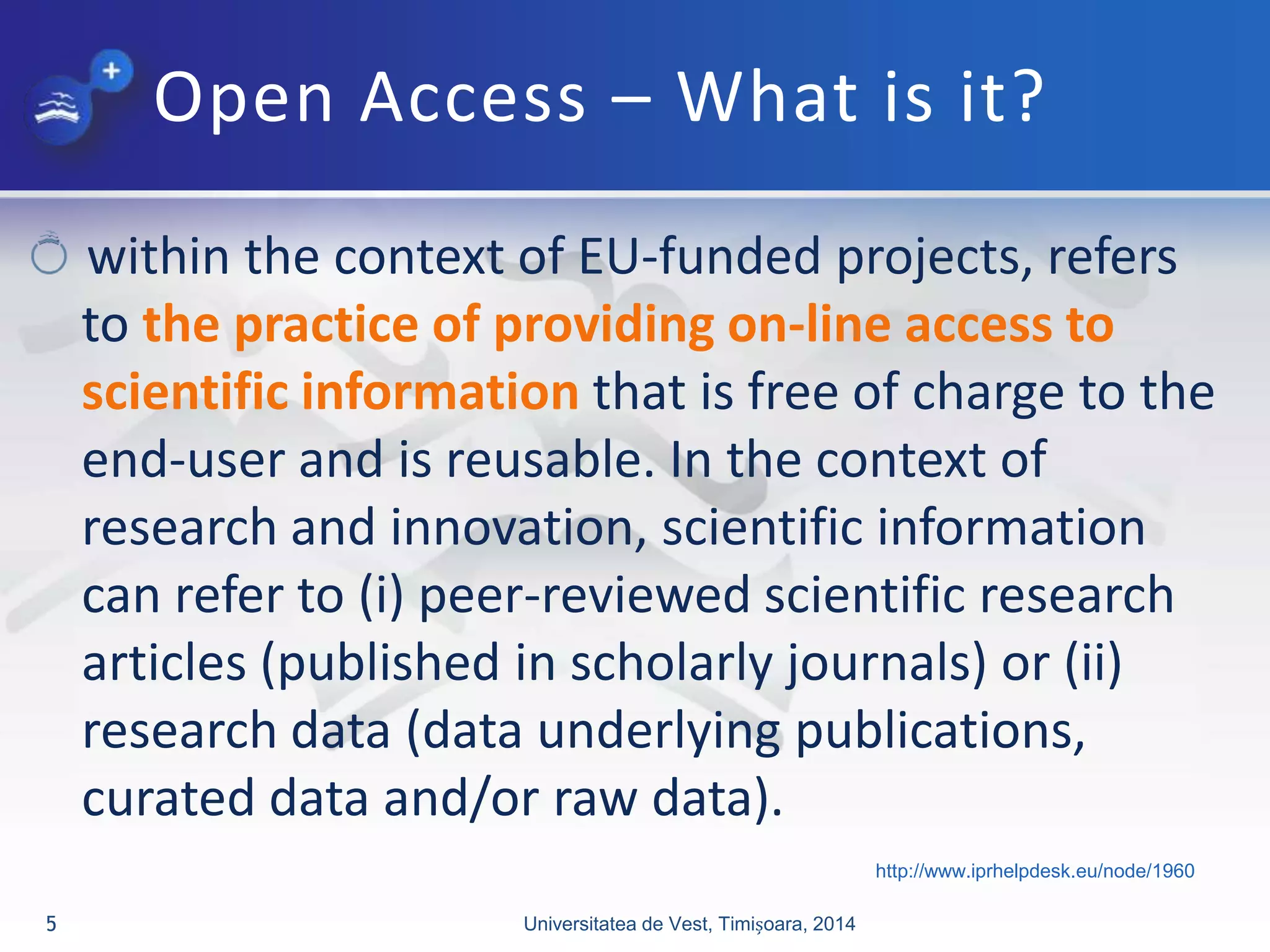 Open Access – What is it?
within the context of EU-funded projects, refers
to the practice of providing on-line access to
scientific information that is free of charge to the
end-user and is reusable. In the context of
research and innovation, scientific information
can refer to (i) peer-reviewed scientific research
articles (published in scholarly journals) or (ii)
research data (data underlying publications,
curated data and/or raw data).
Universitatea de Vest, Timișoara, 20145
http://www.iprhelpdesk.eu/node/1960
 