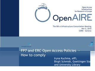 FP7 and ERC Open Access Policies -
How to comply
The 8th e-Infrastructure Concertation Meeting
Nov 5, 2010
CERN - Geneva
Iryna Kuchma, eIFL
Birgit Schmidt, Goettingen State
and University Library
 