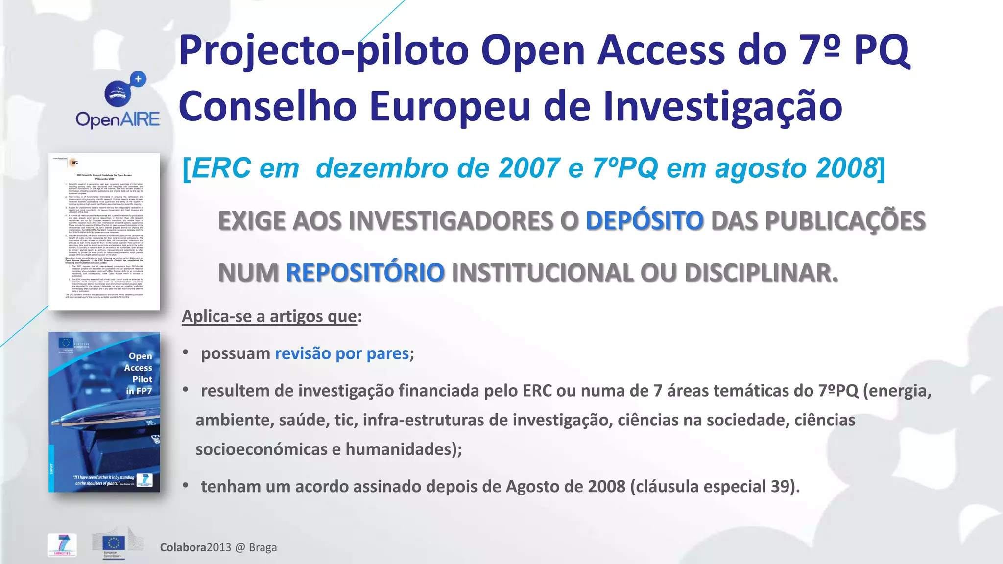 Projecto-piloto Open Access do 7º PQ
Conselho Europeu de Investigação
[ERC em dezembro de 2007 e 7ºPQ em agosto 2008]
EXIGE AOS INVESTIGADORES O DEPÓSITO DAS PUBLICAÇÕES
NUM REPOSITÓRIO INSTITUCIONAL OU DISCIPLINAR.
Aplica-se a artigos que:
• possuam revisão por pares;
• resultem de investigação financiada pelo ERC ou numa de 7 áreas temáticas do 7ºPQ (energia,
ambiente, saúde, tic, infra-estruturas de investigação, ciências na sociedade, ciências
socioeconómicas e humanidades);
• tenham um acordo assinado depois de Agosto de 2008 (cláusula especial 39).
Colabora2013 @ Braga
 