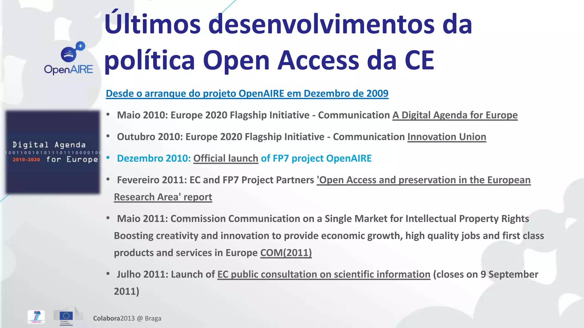 Últimos desenvolvimentos da
política Open Access da CE
Desde o arranque do projeto OpenAIRE em Dezembro de 2009
• Maio 2010: Europe 2020 Flagship Initiative - Communication A Digital Agenda for Europe
• Outubro 2010: Europe 2020 Flagship Initiative - Communication Innovation Union
• Dezembro 2010: Official launch of FP7 project OpenAIRE
• Fevereiro 2011: EC and FP7 Project Partners 'Open Access and preservation in the European
Research Area' report
• Maio 2011: Commission Communication on a Single Market for Intellectual Property Rights
Boosting creativity and innovation to provide economic growth, high quality jobs and first class
products and services in Europe COM(2011)
• Julho 2011: Launch of EC public consultation on scientific information (closes on 9 September
2011)
Colabora2013 @ Braga
 