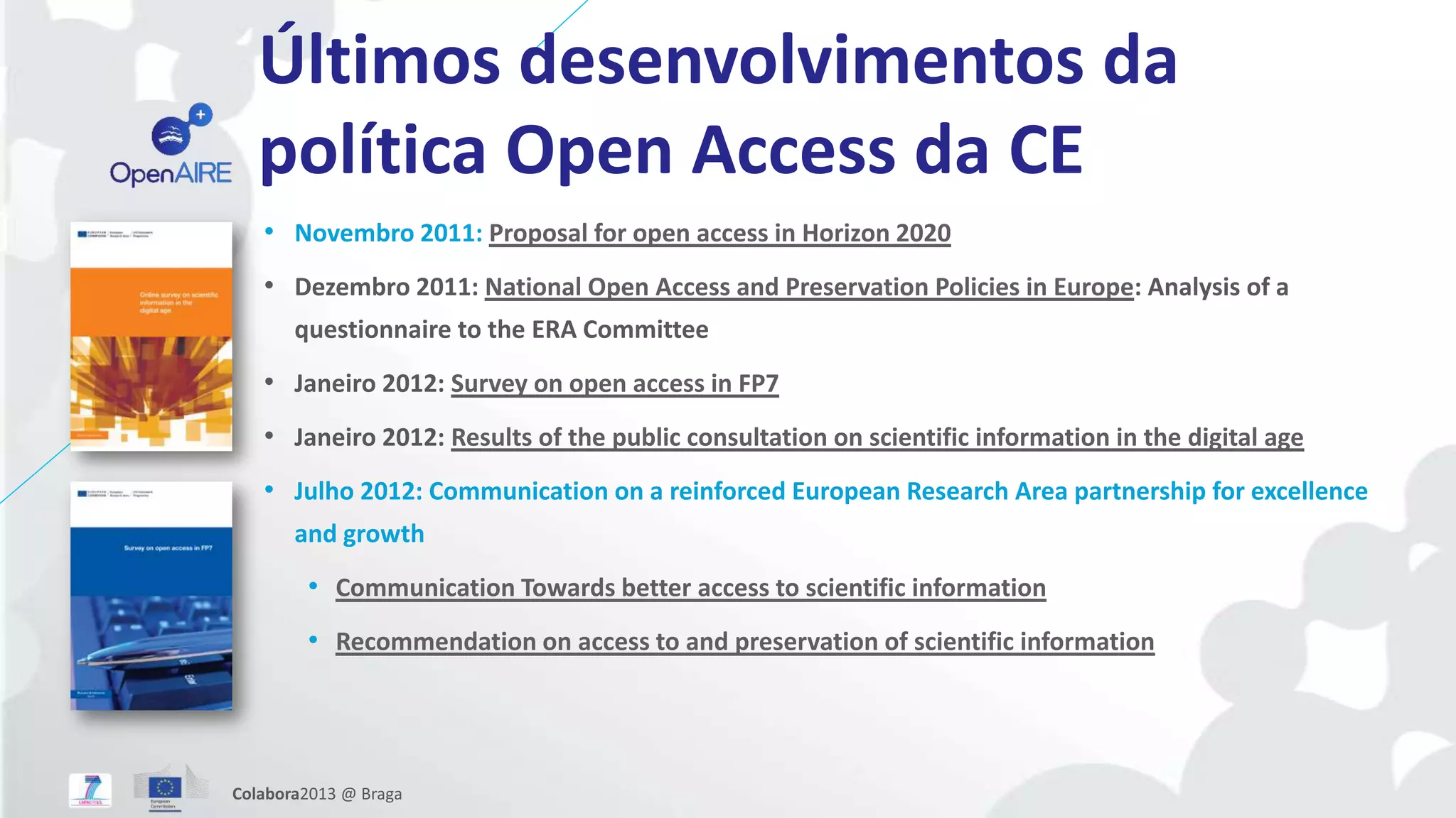 Últimos desenvolvimentos da
política Open Access da CE
• Novembro 2011: Proposal for open access in Horizon 2020
• Dezembro 2011: National Open Access and Preservation Policies in Europe: Analysis of a
questionnaire to the ERA Committee
• Janeiro 2012: Survey on open access in FP7
• Janeiro 2012: Results of the public consultation on scientific information in the digital age
• Julho 2012: Communication on a reinforced European Research Area partnership for excellence
and growth
• Communication Towards better access to scientific information
• Recommendation on access to and preservation of scientific information
Colabora2013 @ Braga
 