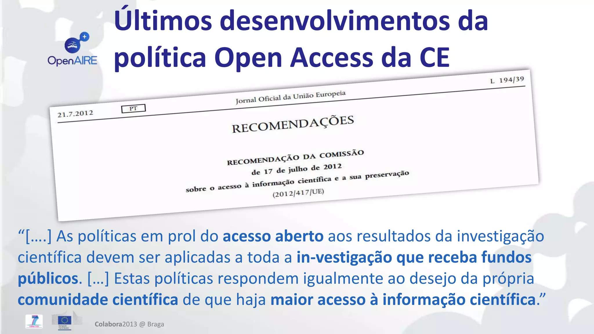 Últimos desenvolvimentos da
política Open Access da CE
“[….] As políticas em prol do acesso aberto aos resultados da investigação
científica devem ser aplicadas a toda a in-vestigação que receba fundos
públicos. […] Estas políticas respondem igualmente ao desejo da própria
comunidade científica de que haja maior acesso à informação científica.”
Colabora2013 @ Braga
 