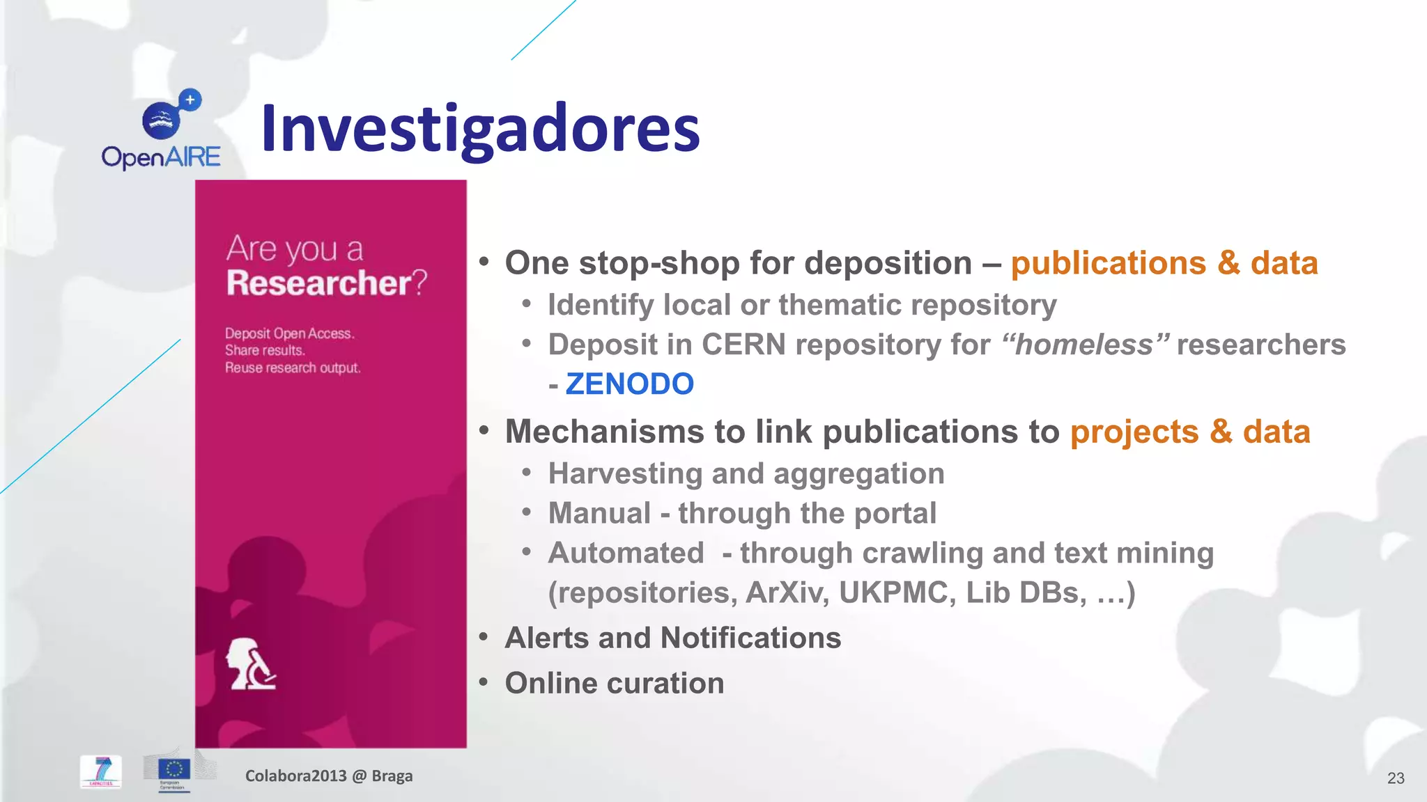 Investigadores
• One stop-shop for deposition – publications & data
• Identify local or thematic repository
• Deposit in CERN repository for “homeless” researchers
- ZENODO
• Mechanisms to link publications to projects & data
• Harvesting and aggregation
• Manual - through the portal
• Automated - through crawling and text mining
(repositories, ArXiv, UKPMC, Lib DBs, …)
• Alerts and Notifications
• Online curation
23Colabora2013 @ Braga
 