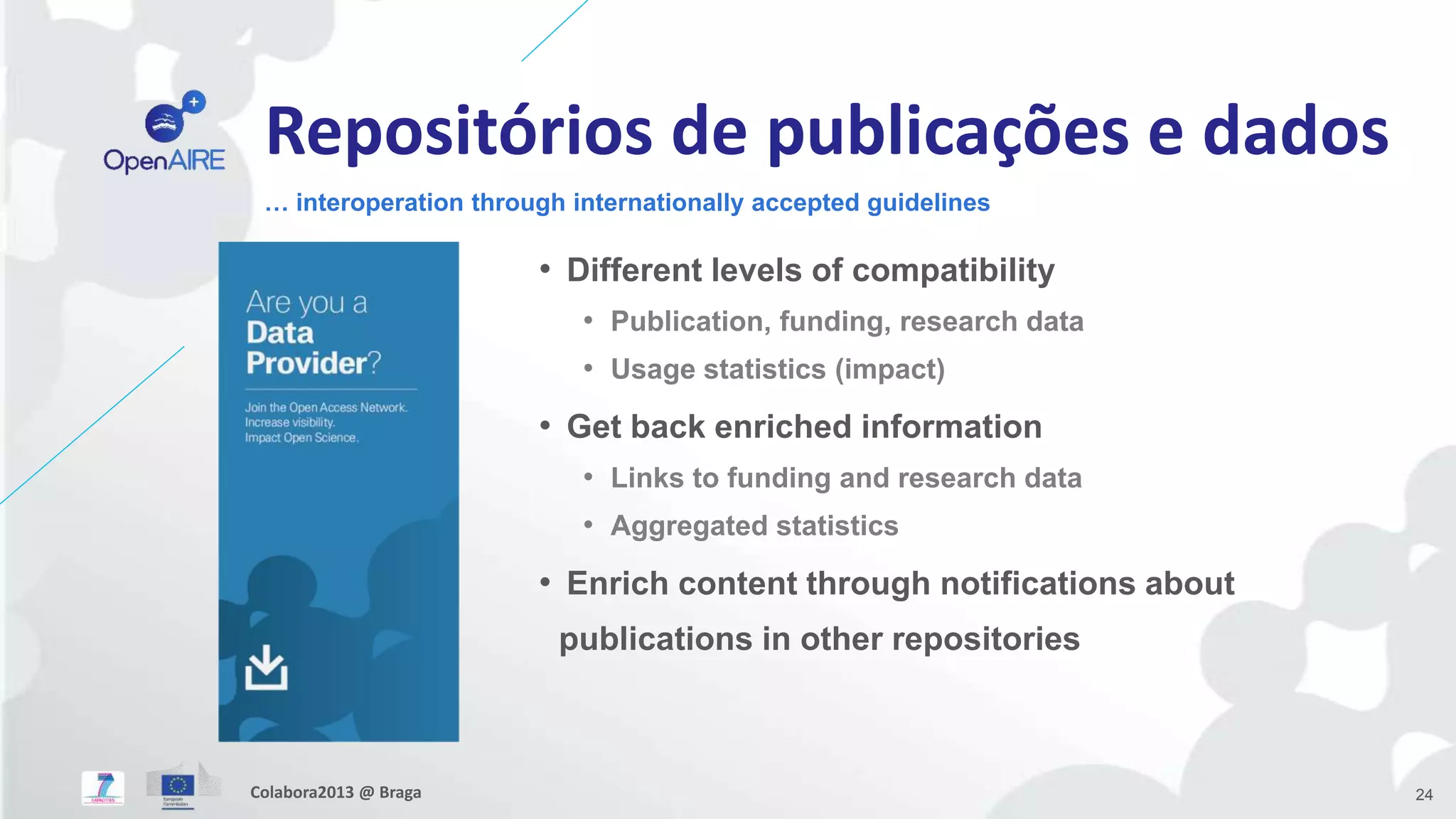 Repositórios de publicações e dados
• Different levels of compatibility
• Publication, funding, research data
• Usage statistics (impact)
• Get back enriched information
• Links to funding and research data
• Aggregated statistics
• Enrich content through notifications about
publications in other repositories
… interoperation through internationally accepted guidelines
24Colabora2013 @ Braga
 