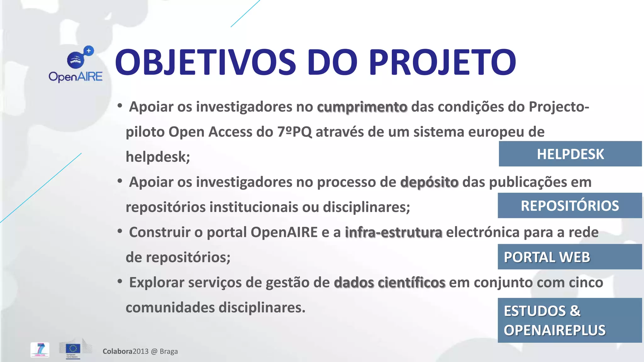 OBJETIVOS DO PROJETO
• Apoiar os investigadores no cumprimento das condições do Projecto-
piloto Open Access do 7ºPQ através de um sistema europeu de
helpdesk;
• Apoiar os investigadores no processo de depósito das publicações em
repositórios institucionais ou disciplinares;
• Construir o portal OpenAIRE e a infra-estrutura electrónica para a rede
de repositórios;
• Explorar serviços de gestão de dados científicos em conjunto com cinco
comunidades disciplinares.
HELPDESK
REPOSITÓRIOS
PORTAL WEB
ESTUDOS &
OPENAIREPLUS
Colabora2013 @ Braga
 