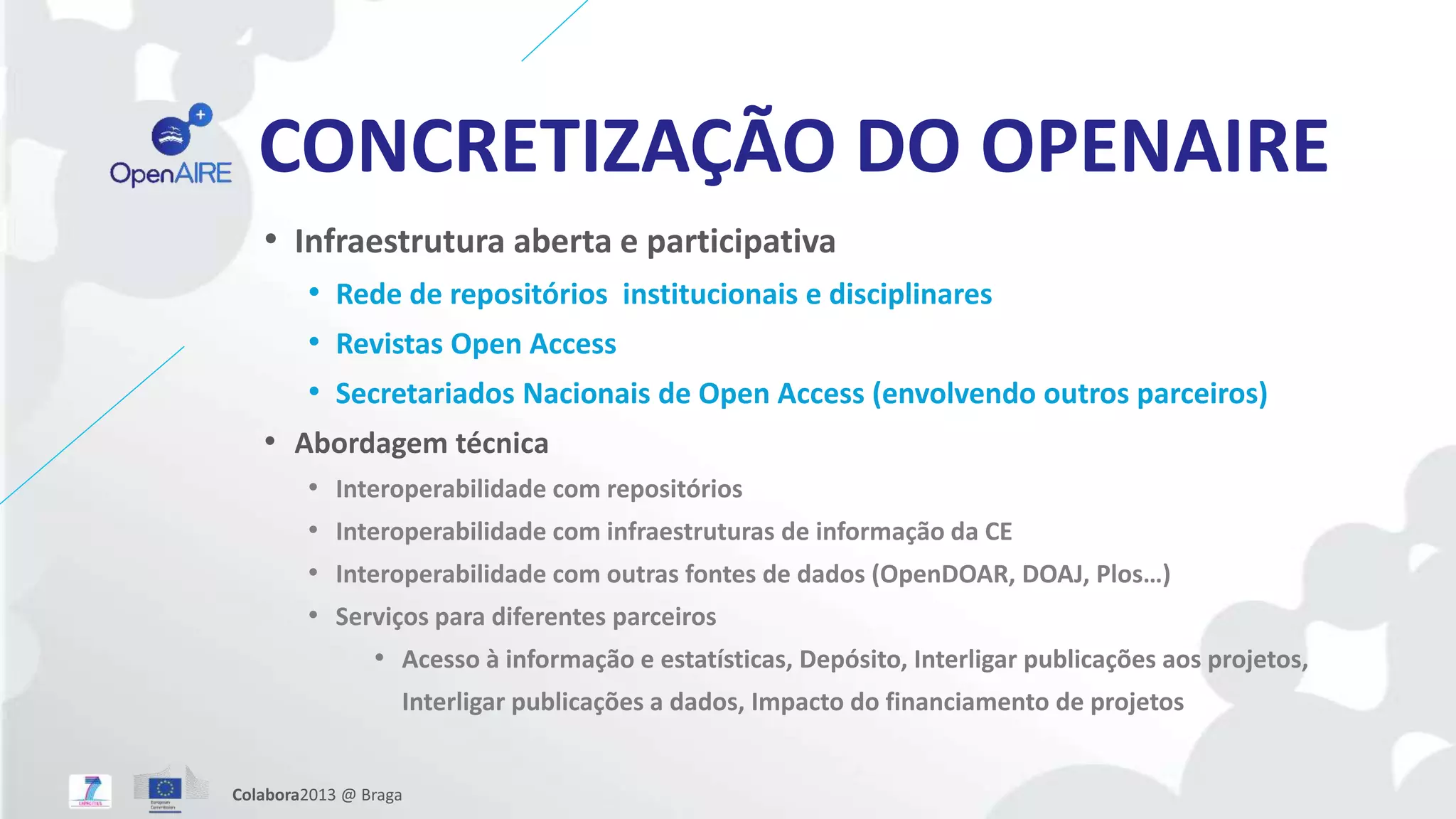 CONCRETIZAÇÃO DO OPENAIRE
• Infraestrutura aberta e participativa
• Rede de repositórios institucionais e disciplinares
• Revistas Open Access
• Secretariados Nacionais de Open Access (envolvendo outros parceiros)
• Abordagem técnica
• Interoperabilidade com repositórios
• Interoperabilidade com infraestruturas de informação da CE
• Interoperabilidade com outras fontes de dados (OpenDOAR, DOAJ, Plos…)
• Serviços para diferentes parceiros
• Acesso à informação e estatísticas, Depósito, Interligar publicações aos projetos,
Interligar publicações a dados, Impacto do financiamento de projetos
Colabora2013 @ Braga
 