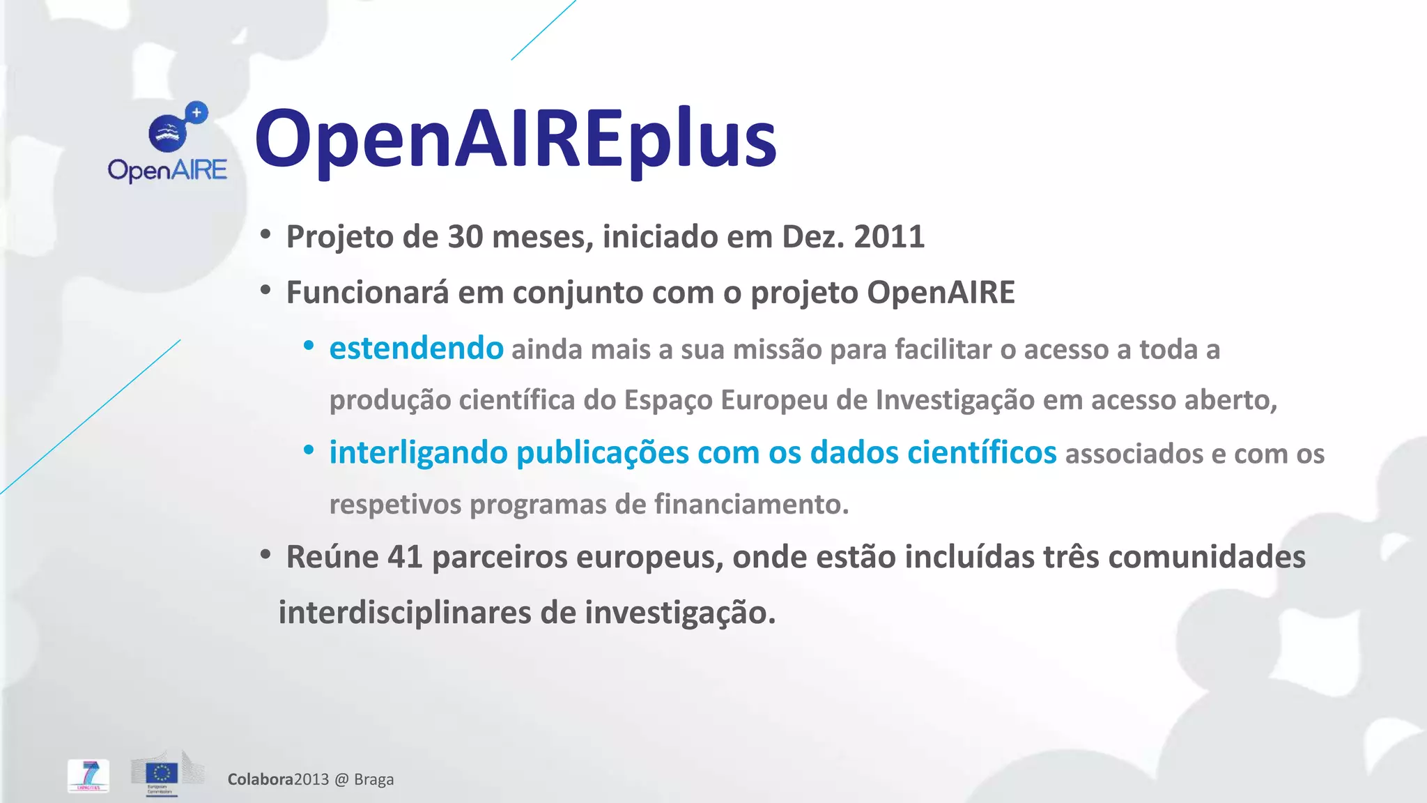 OpenAIREplus
• Projeto de 30 meses, iniciado em Dez. 2011
• Funcionará em conjunto com o projeto OpenAIRE
• estendendo ainda mais a sua missão para facilitar o acesso a toda a
produção científica do Espaço Europeu de Investigação em acesso aberto,
• interligando publicações com os dados científicos associados e com os
respetivos programas de financiamento.
• Reúne 41 parceiros europeus, onde estão incluídas três comunidades
interdisciplinares de investigação.
Colabora2013 @ Braga
 