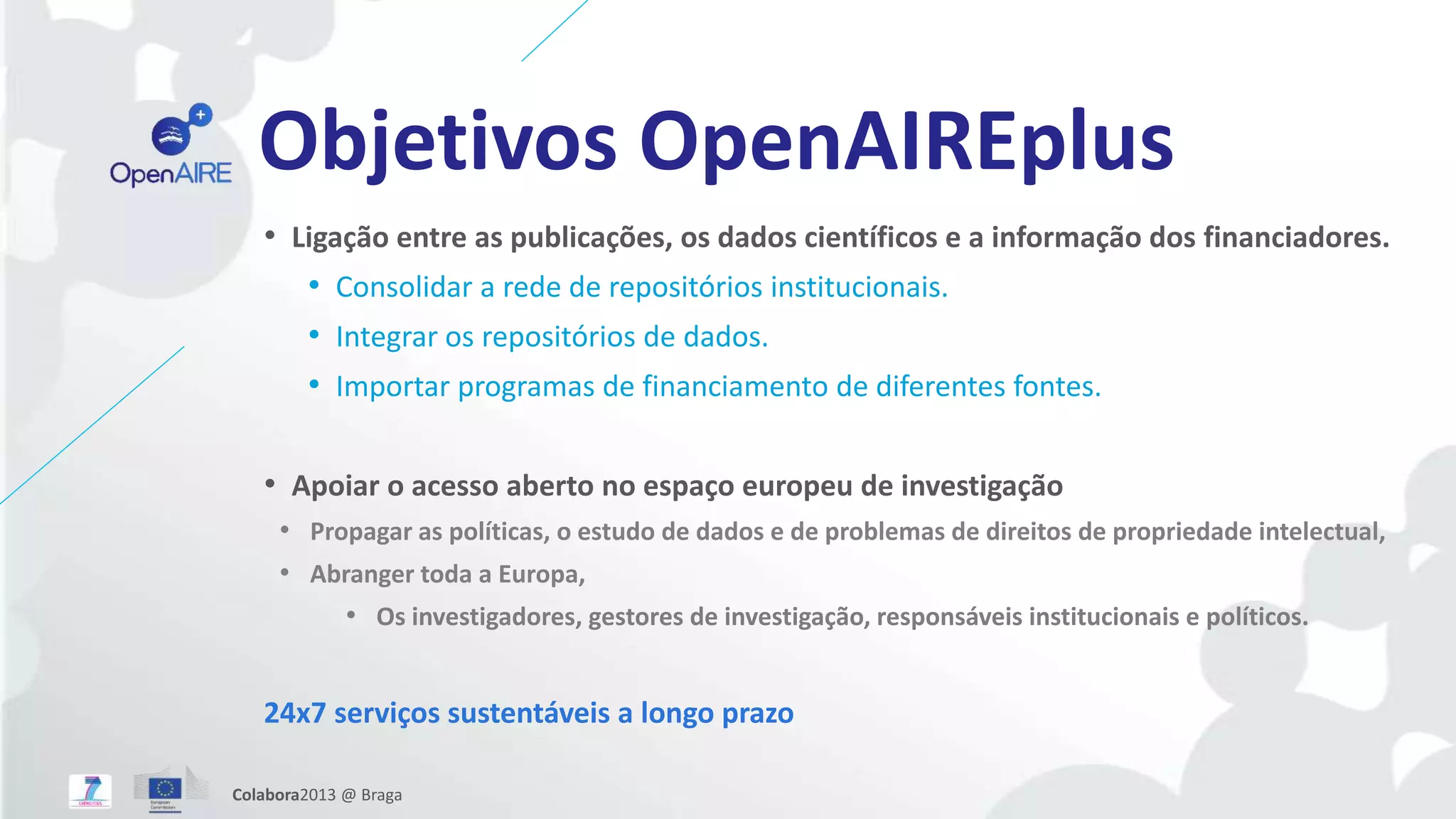 Objetivos OpenAIREplus
• Ligação entre as publicações, os dados científicos e a informação dos financiadores.
• Consolidar a rede de repositórios institucionais.
• Integrar os repositórios de dados.
• Importar programas de financiamento de diferentes fontes.
• Apoiar o acesso aberto no espaço europeu de investigação
• Propagar as políticas, o estudo de dados e de problemas de direitos de propriedade intelectual,
• Abranger toda a Europa,
• Os investigadores, gestores de investigação, responsáveis institucionais e políticos.
24x7 serviços sustentáveis a longo prazo
Colabora2013 @ Braga
 