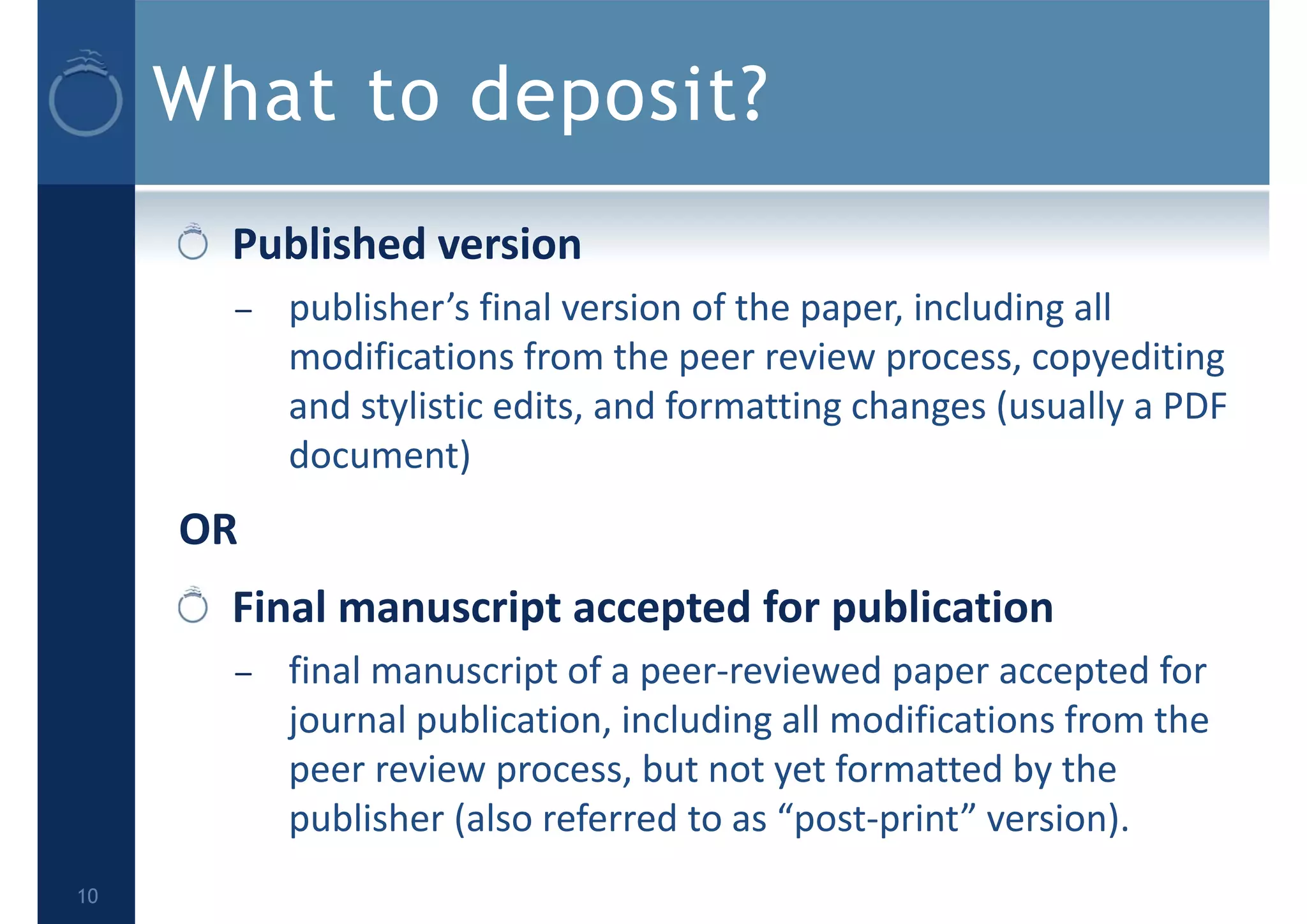 What to deposit?
Published version
– publisher’s final version of the paper, including all 
modifications from the peer review process, copyediting 
and stylistic edits, and formatting changes (usually a PDF 
document)
OR
Final manuscript accepted for publication
– final manuscript of a peer‐reviewed paper accepted for 
journal publication, including all modifications from the 
peer review process, but not yet formatted by the 
publisher (also referred to as “post‐print” version).
10
 