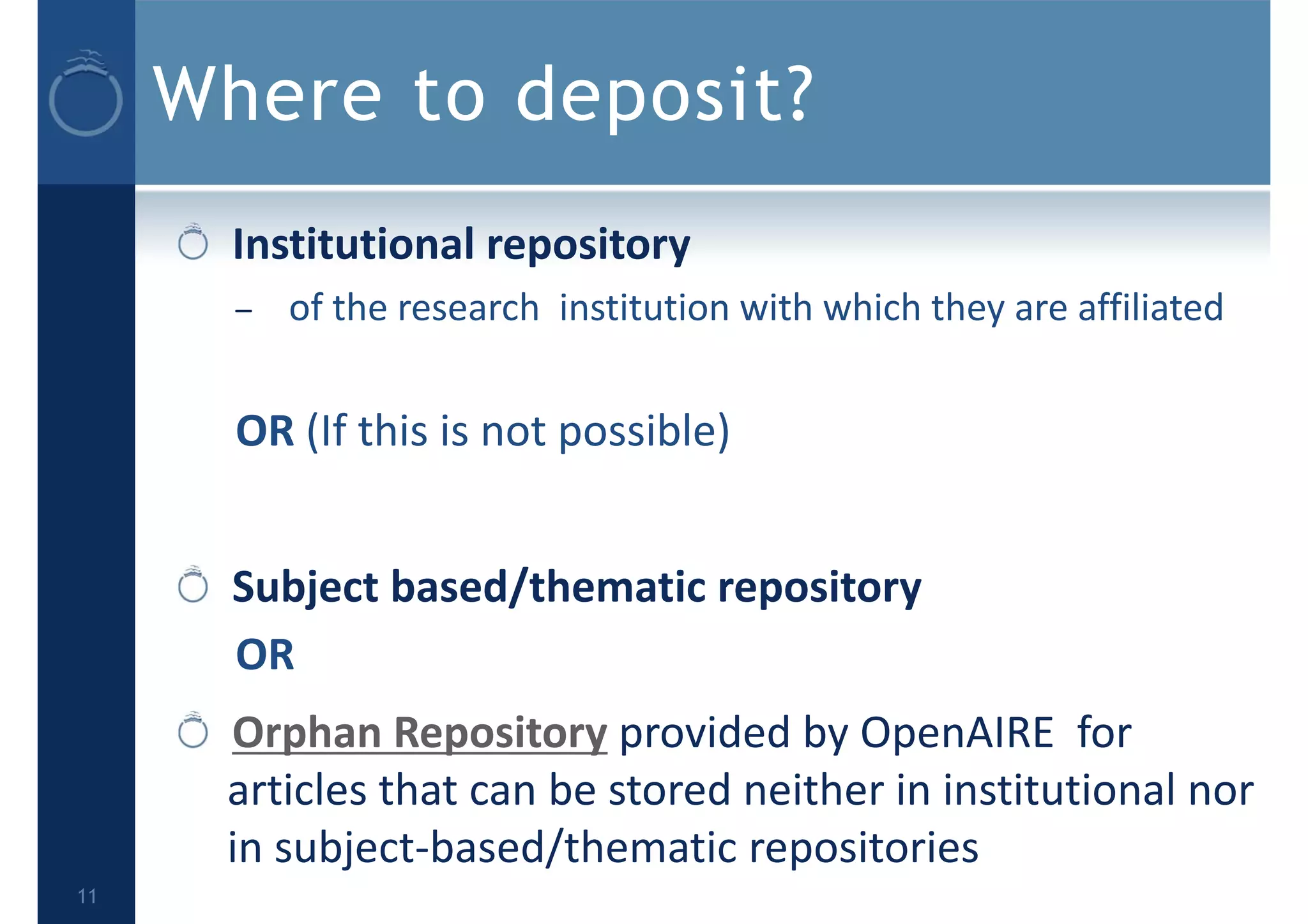 Where to deposit?
Institutional repository
– of the research institution with which they are affiliated
OR (If this is not possible)
Subject based/thematic repository
OR
Orphan Repository provided by OpenAIRE  for 
articles that can be stored neither in institutional nor 
in subject‐based/thematic repositories
11
 