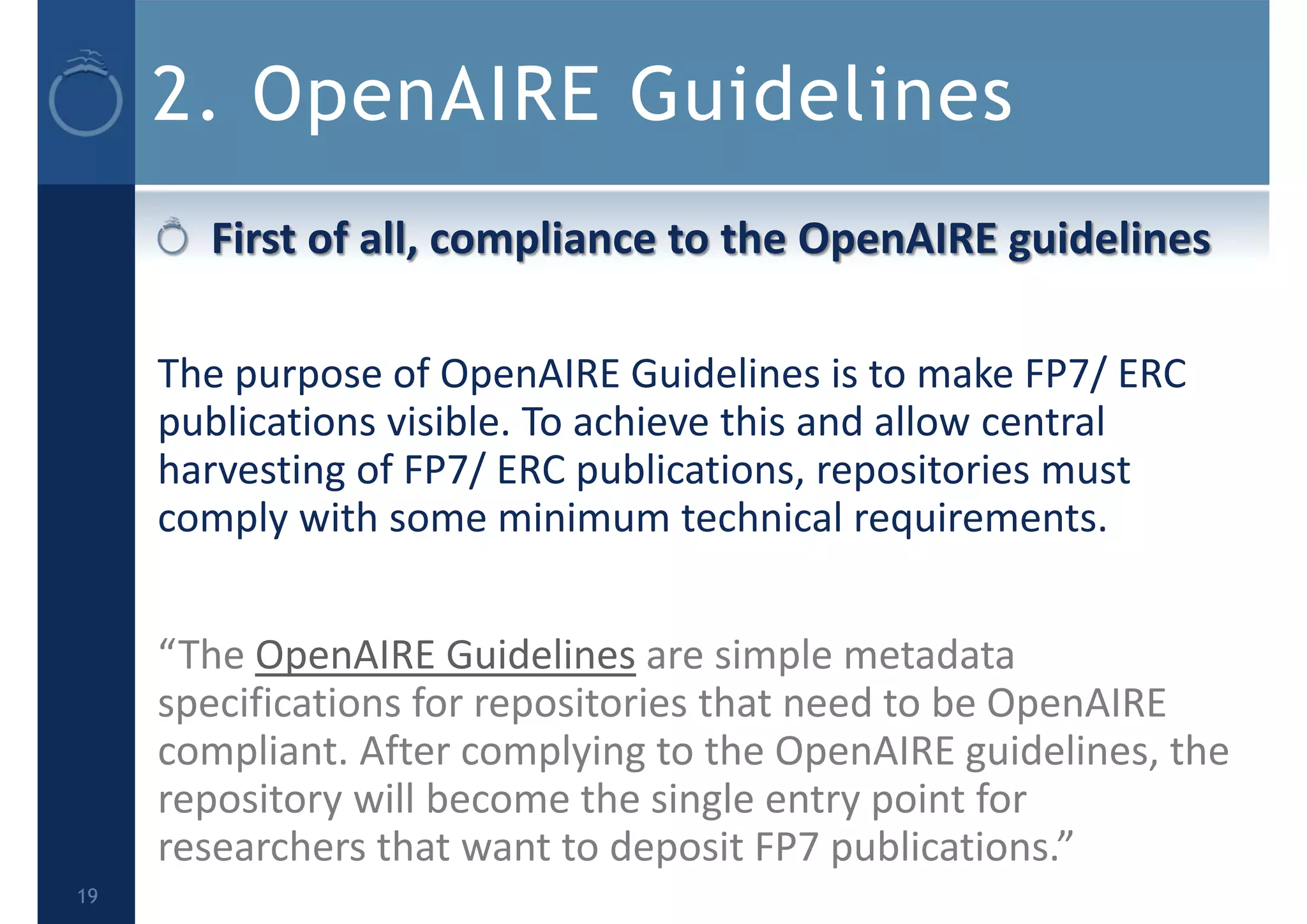 2. OpenAIRE Guidelines
First of all, compliance to the OpenAIRE guidelines 
The purpose of OpenAIRE Guidelines is to make FP7/ ERC 
publications visible. To achieve this and allow central 
harvesting of FP7/ ERC publications, repositories must 
comply with some minimum technical requirements.
“The OpenAIRE Guidelines are simple metadata 
specifications for repositories that need to be OpenAIRE 
compliant. After complying to the OpenAIRE guidelines, the 
repository will become the single entry point for 
researchers that want to deposit FP7 publications.”
19
 