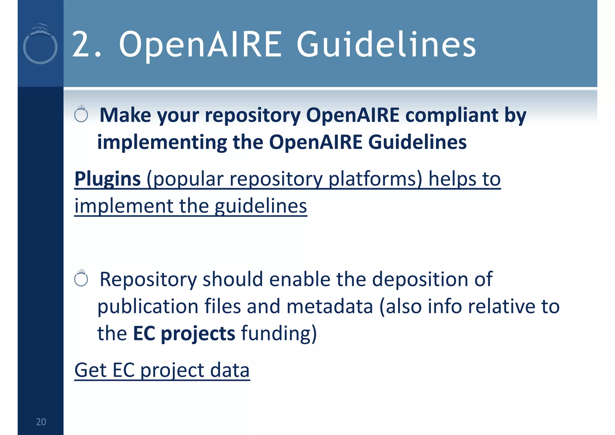 2. OpenAIRE Guidelines
Make your repository OpenAIRE compliant by 
implementing the OpenAIRE Guidelines
Plugins (popular repository platforms) helps to 
implement the guidelines
Repository should enable the deposition of 
publication files and metadata (also info relative to 
the EC projects funding)
Get EC project data
20
 