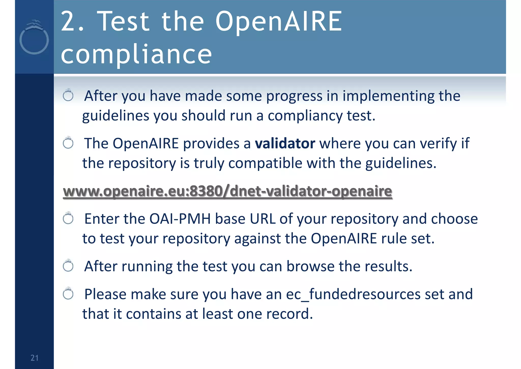 2. Test the OpenAIRE
compliance
After you have made some progress in implementing the 
guidelines you should run a compliancy test.
The OpenAIRE provides a validator where you can verify if 
the repository is truly compatible with the guidelines.
www.openaire.eu:8380/dnet‐validator‐openaire 
Enter the OAI‐PMH base URL of your repository and choose 
to test your repository against the OpenAIRE rule set. 
After running the test you can browse the results. 
Please make sure you have an ec_fundedresources set and 
that it contains at least one record.
21
 