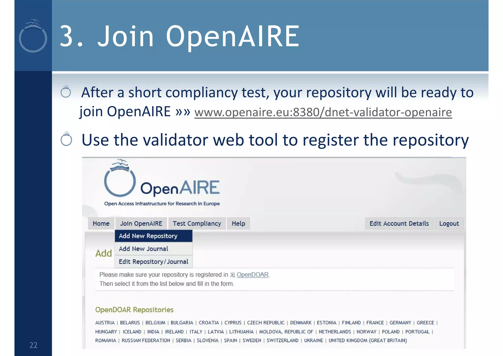 3. Join OpenAIRE
After a short compliancy test, your repository will be ready to 
join OpenAIRE »» www.openaire.eu:8380/dnet‐validator‐openaire
Use the validator web tool to register the repository
22
 