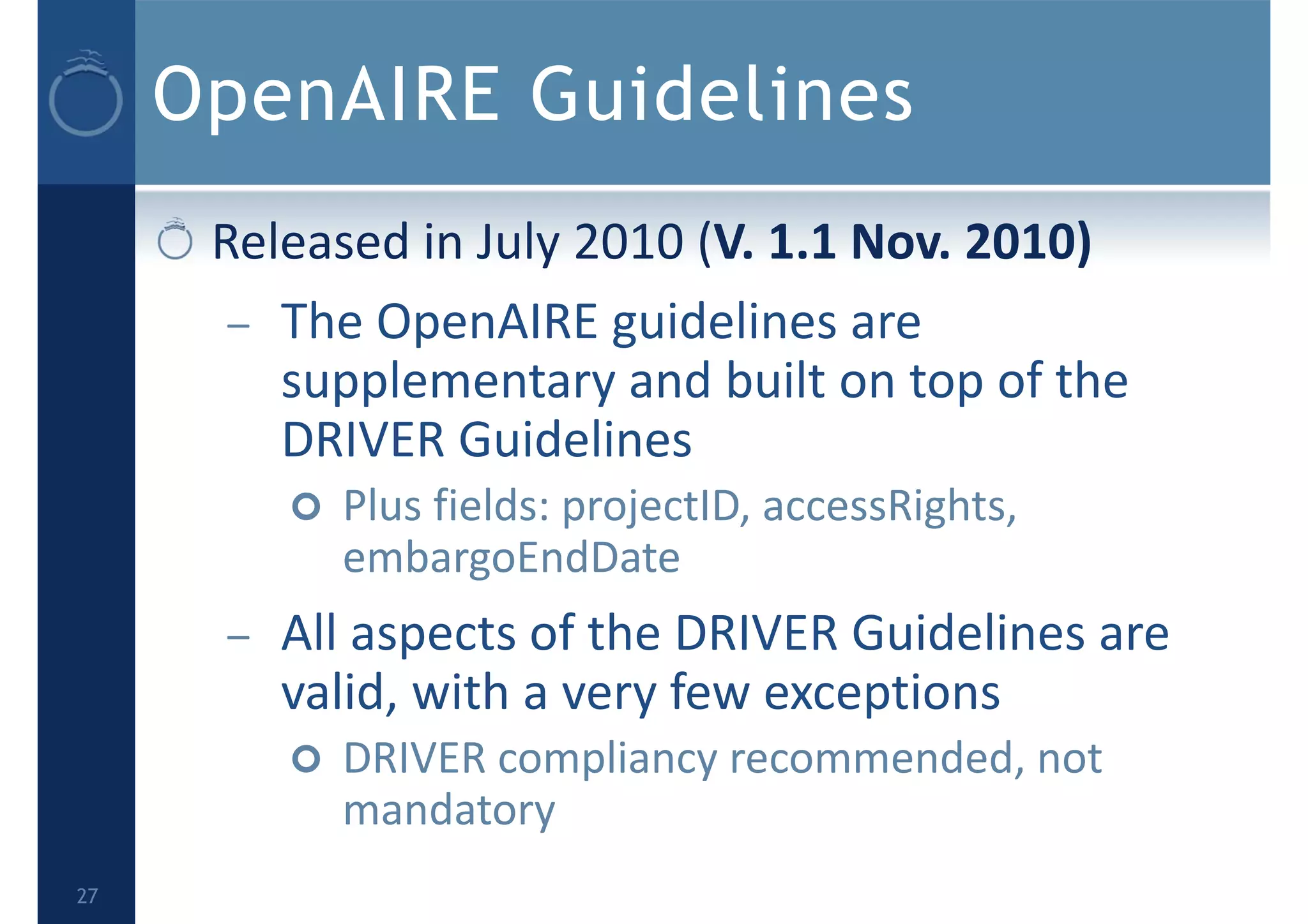 OpenAIRE Guidelines
Released in July 2010 (V. 1.1 Nov. 2010) 
– The OpenAIRE guidelines are 
supplementary and built on top of the 
DRIVER Guidelines
 Plus fields: projectID, accessRights, 
embargoEndDate
– All aspects of the DRIVER Guidelines are 
valid, with a very few exceptions
 DRIVER compliancy recommended, not 
mandatory
27
 