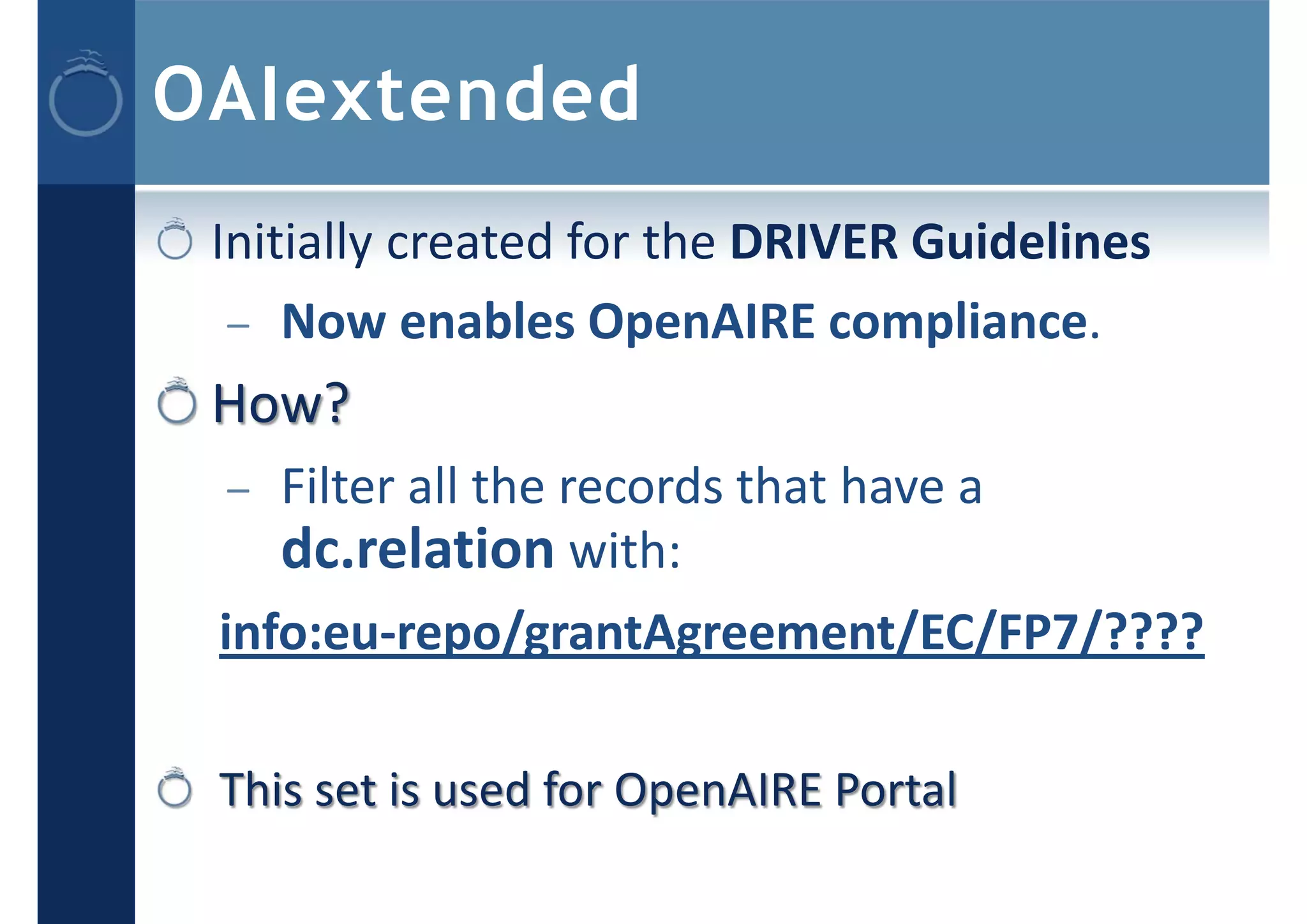 OAIextended
Initially created for the DRIVER Guidelines
– Now enables OpenAIRE compliance.
How?
– Filter all the records that have a
dc.relation with:
info:eu‐repo/grantAgreement/EC/FP7/????
This set is used for OpenAIRE Portal
 