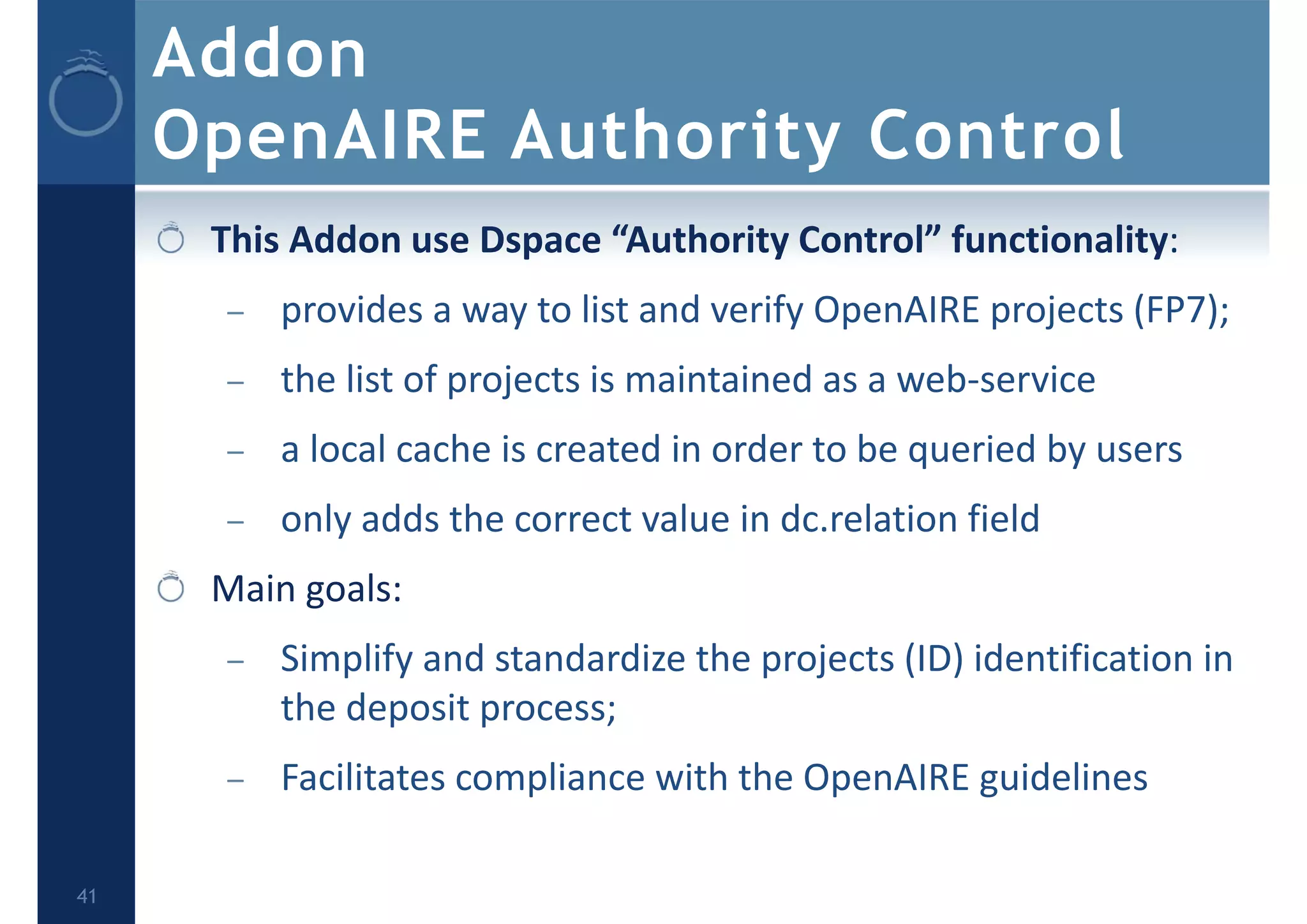 Addon
OpenAIRE Authority Control
This Addon use Dspace “Authority Control” functionality:
– provides a way to list and verify OpenAIRE projects (FP7);
– the list of projects is maintained as a web‐service
– a local cache is created in order to be queried by users
– only adds the correct value in dc.relation field
Main goals:
– Simplify and standardize the projects (ID) identification in 
the deposit process;
– Facilitates compliance with the OpenAIRE guidelines 
41
 