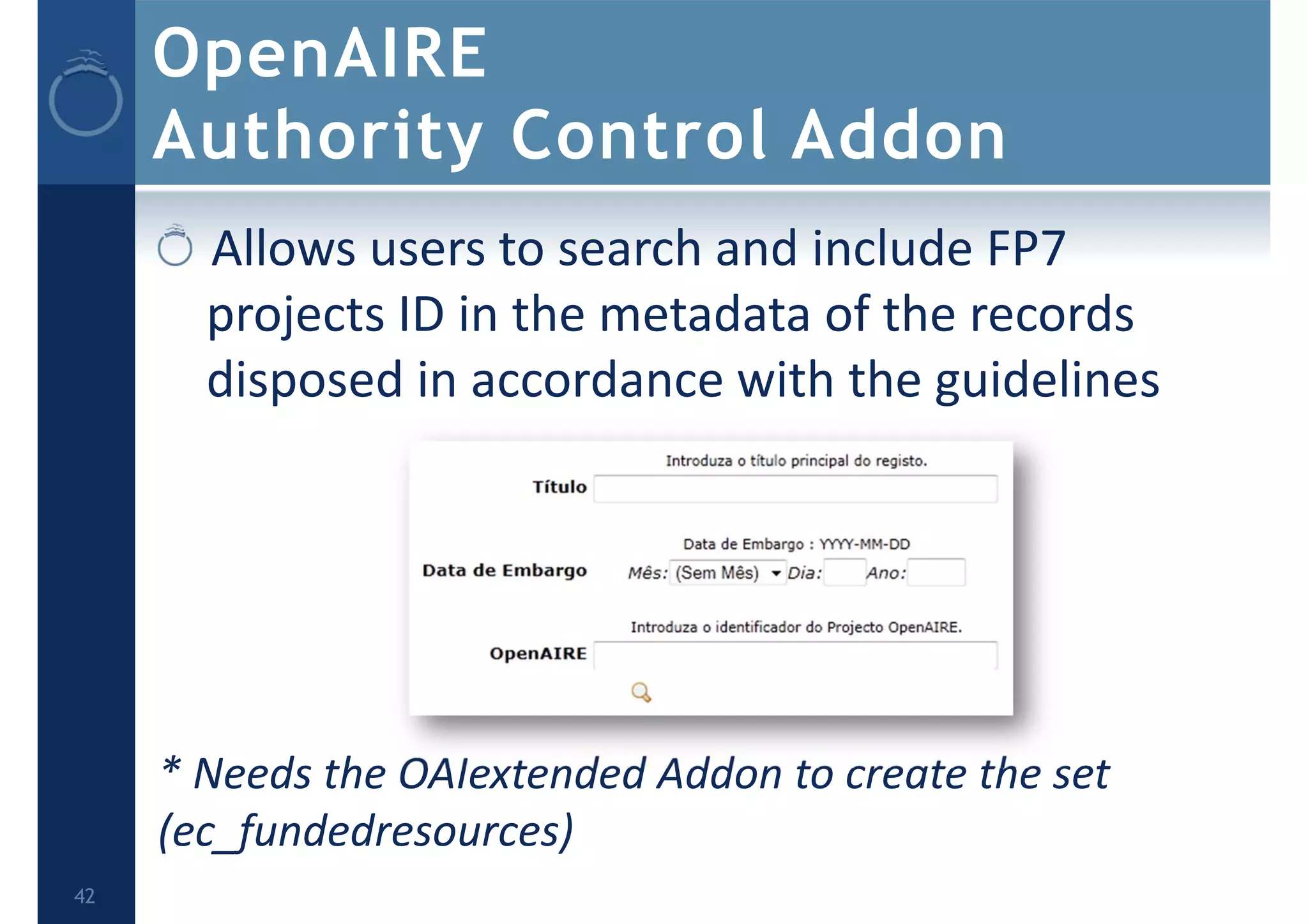 OpenAIRE
Authority Control Addon
Allows users to search and include FP7 
projects ID in the metadata of the records 
disposed in accordance with the guidelines
* Needs the OAIextended Addon to create the set 
(ec_fundedresources)
42
 