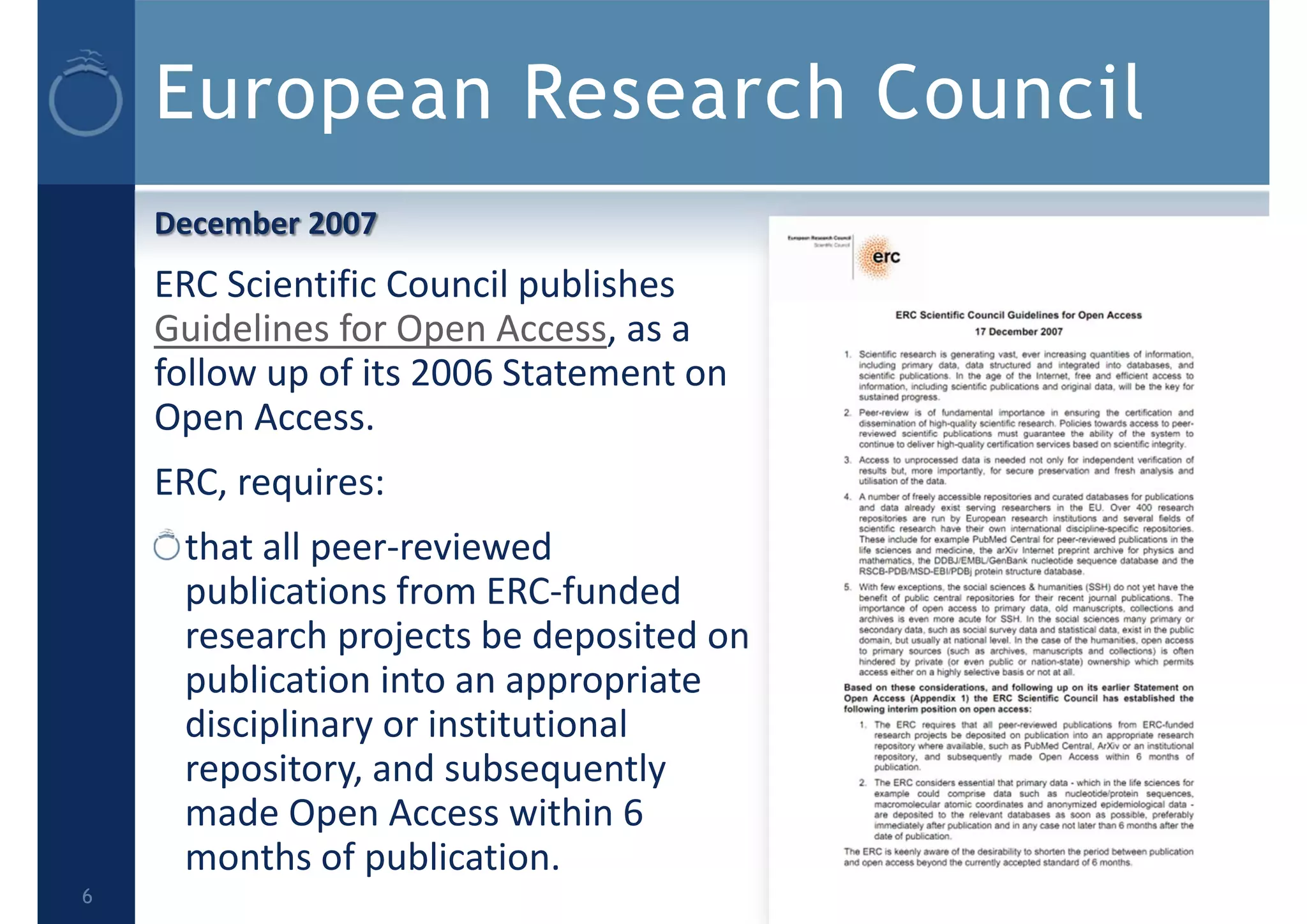 European Research Council
December 2007
ERC Scientific Council publishes 
Guidelines for Open Access, as a 
follow up of its 2006 Statement on 
Open Access.
ERC, requires:
that all peer‐reviewed 
publications from ERC‐funded 
research projects be deposited on 
publication into an appropriate 
disciplinary or institutional 
repository, and subsequently 
made Open Access within 6 
months of publication.
6
 