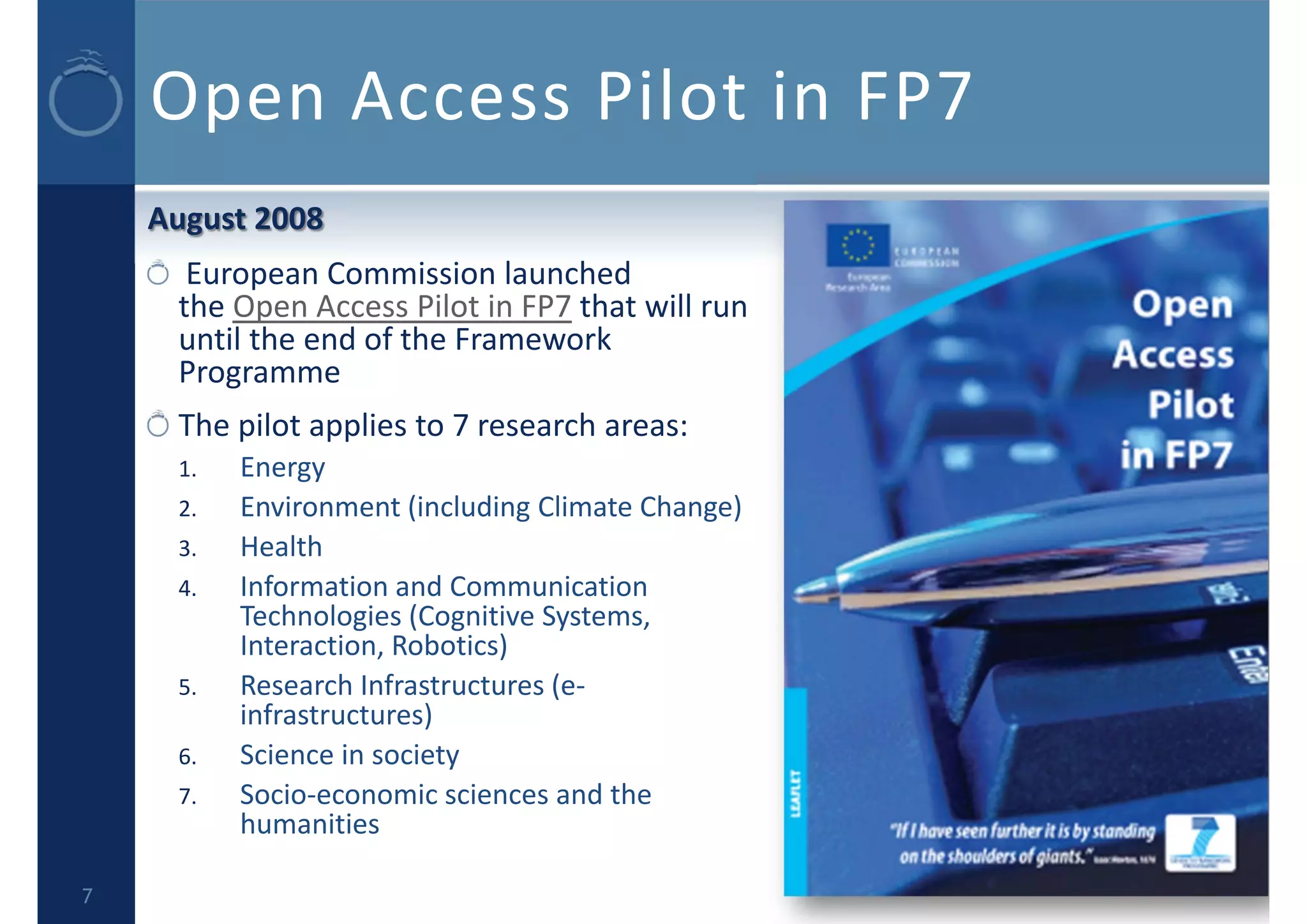 Open Access Pilot in FP7
August 2008
European Commission launched 
the Open Access Pilot in FP7 that will run 
until the end of the Framework 
Programme
The pilot applies to 7 research areas:
1. Energy
2. Environment (including Climate Change)
3. Health
4. Information and Communication 
Technologies (Cognitive Systems, 
Interaction, Robotics)
5. Research Infrastructures (e‐
infrastructures)
6. Science in society
7. Socio‐economic sciences and the 
humanities
7
 