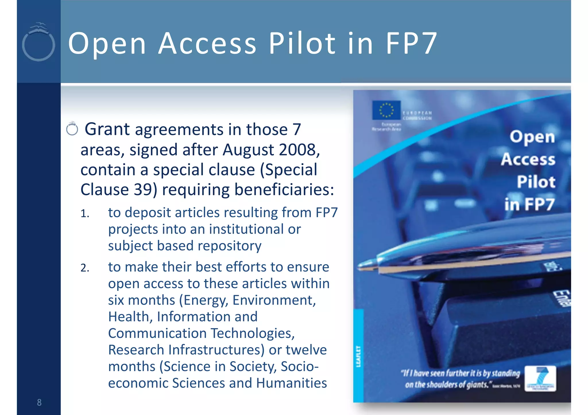 Open Access Pilot in FP7
Grant agreements in those 7 
areas, signed after August 2008, 
contain a special clause (Special 
Clause 39) requiring beneficiaries:
1. to deposit articles resulting from FP7 
projects into an institutional or 
subject based repository
2. to make their best efforts to ensure 
open access to these articles within 
six months (Energy, Environment, 
Health, Information and 
Communication Technologies, 
Research Infrastructures) or twelve 
months (Science in Society, Socio‐
economic Sciences and Humanities
8
 