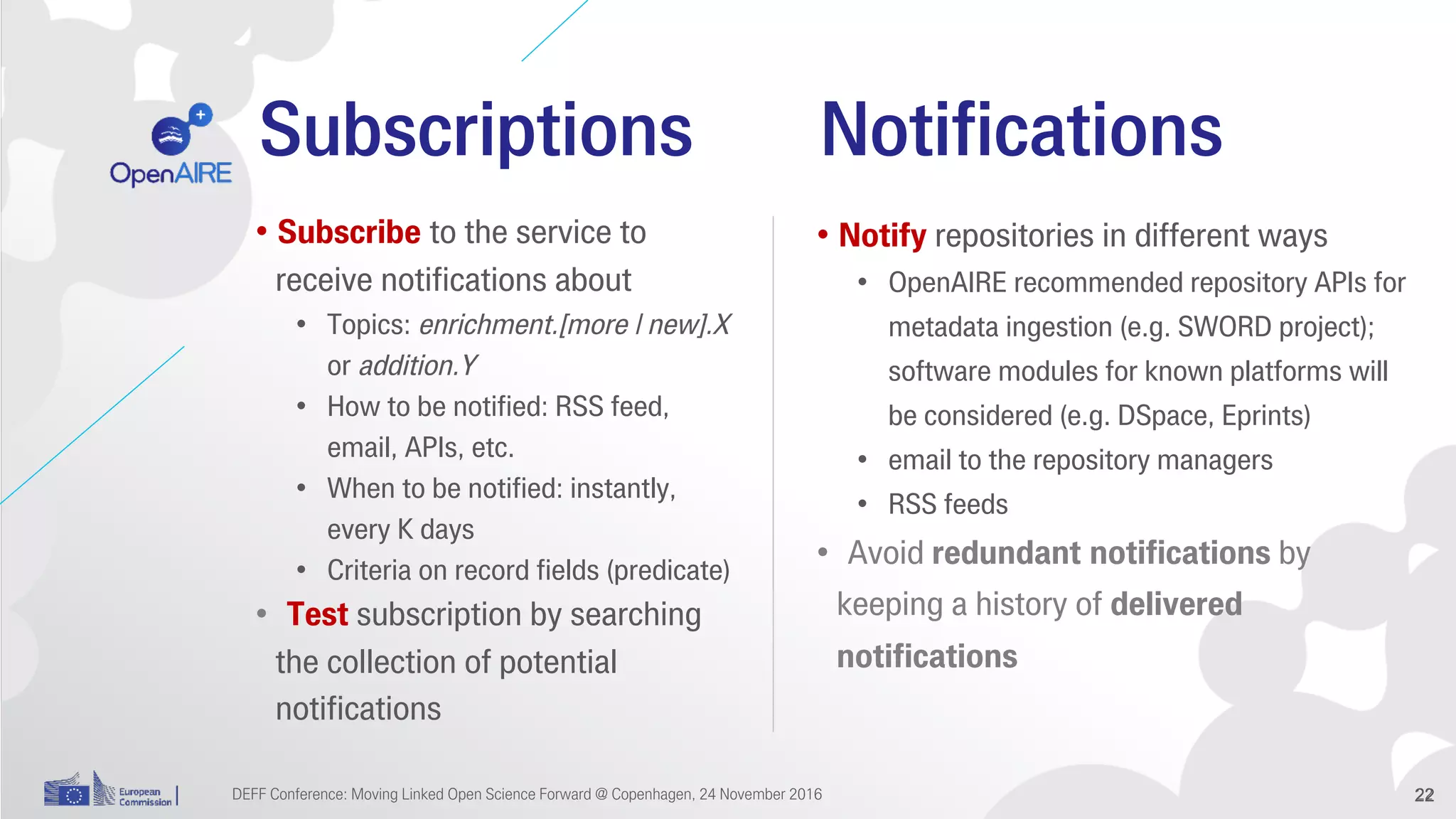 Subscriptions
• Subscribe to the service to
receive notifications about
• Topics: enrichment.[more | new].X
or addition.Y
• How to be notified: RSS feed,
email, APIs, etc.
• When to be notified: instantly,
every K days
• Criteria on record fields (predicate)
• Test subscription by searching
the collection of potential
notifications
22
Notifications
• Notify repositories in different ways
• OpenAIRE recommended repository APIs for
metadata ingestion (e.g. SWORD project);
software modules for known platforms will
be considered (e.g. DSpace, Eprints)
• email to the repository managers
• RSS feeds
• Avoid redundant notifications by
keeping a history of delivered
notifications
DEFF Conference: Moving Linked Open Science Forward @ Copenhagen, 24 November 2016 22
 