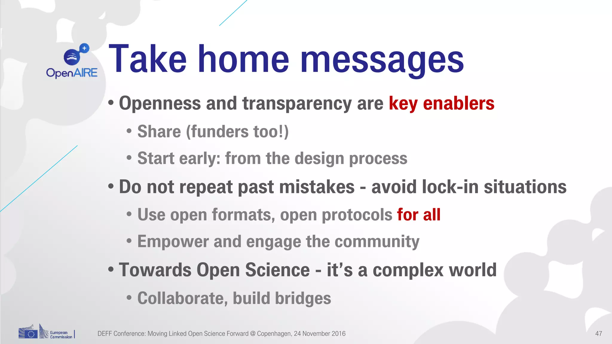 Take home messages
• Openness and transparency are key enablers
• Share (funders too!)
• Start early: from the design process
• Do not repeat past mistakes - avoid lock-in situations
• Use open formats, open protocols for all
• Empower and engage the community
• Towards Open Science - it’s a complex world
• Collaborate, build bridges
DEFF Conference: Moving Linked Open Science Forward @ Copenhagen, 24 November 2016 47
 