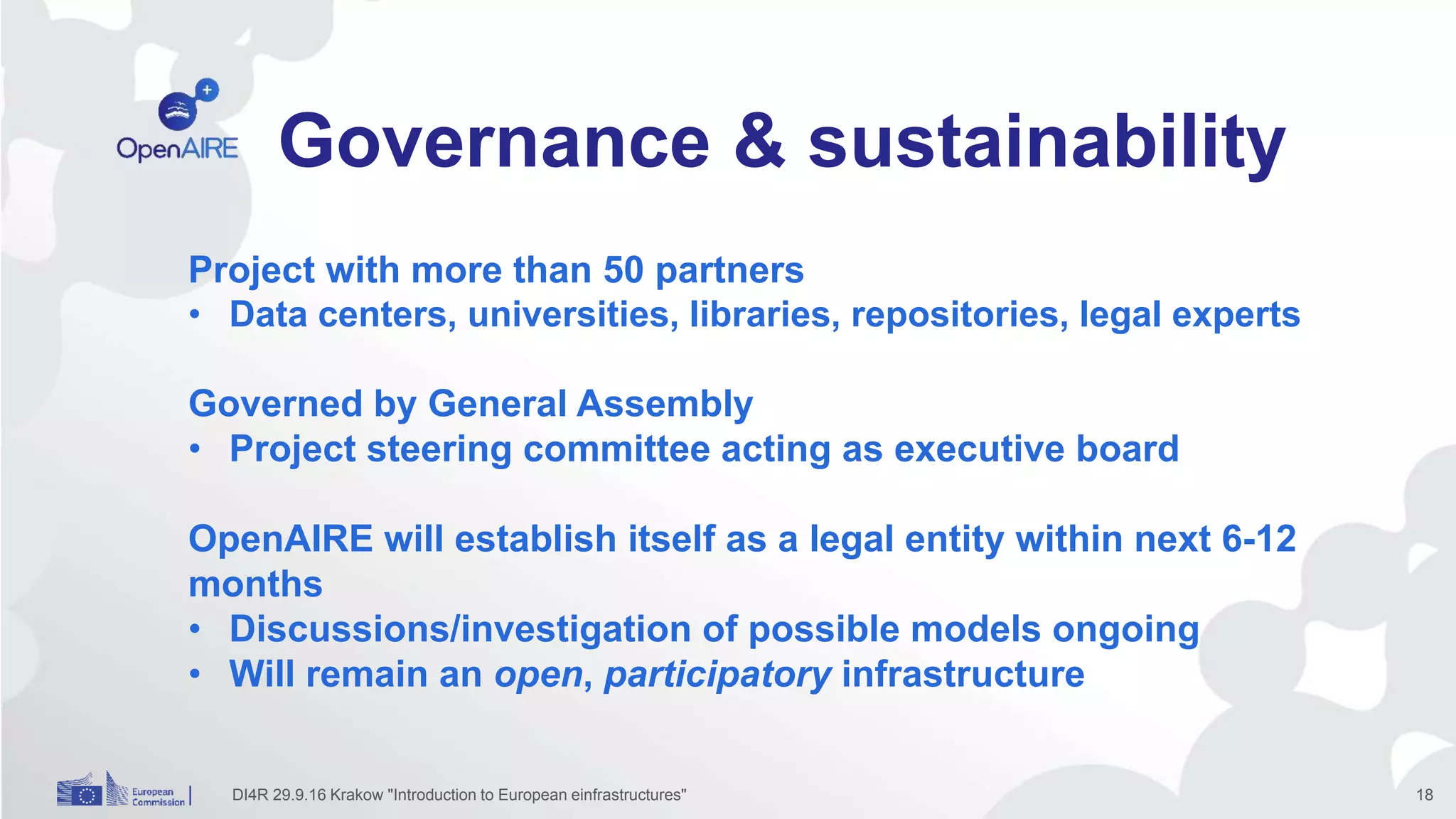 Governance & sustainability
Project with more than 50 partners
• Data centers, universities, libraries, repositories, legal experts
Governed by General Assembly
• Project steering committee acting as executive board
OpenAIRE will establish itself as a legal entity within next 6-12
months
• Discussions/investigation of possible models ongoing
• Will remain an open, participatory infrastructure
DI4R 29.9.16 Krakow "Introduction to European einfrastructures" 18
 