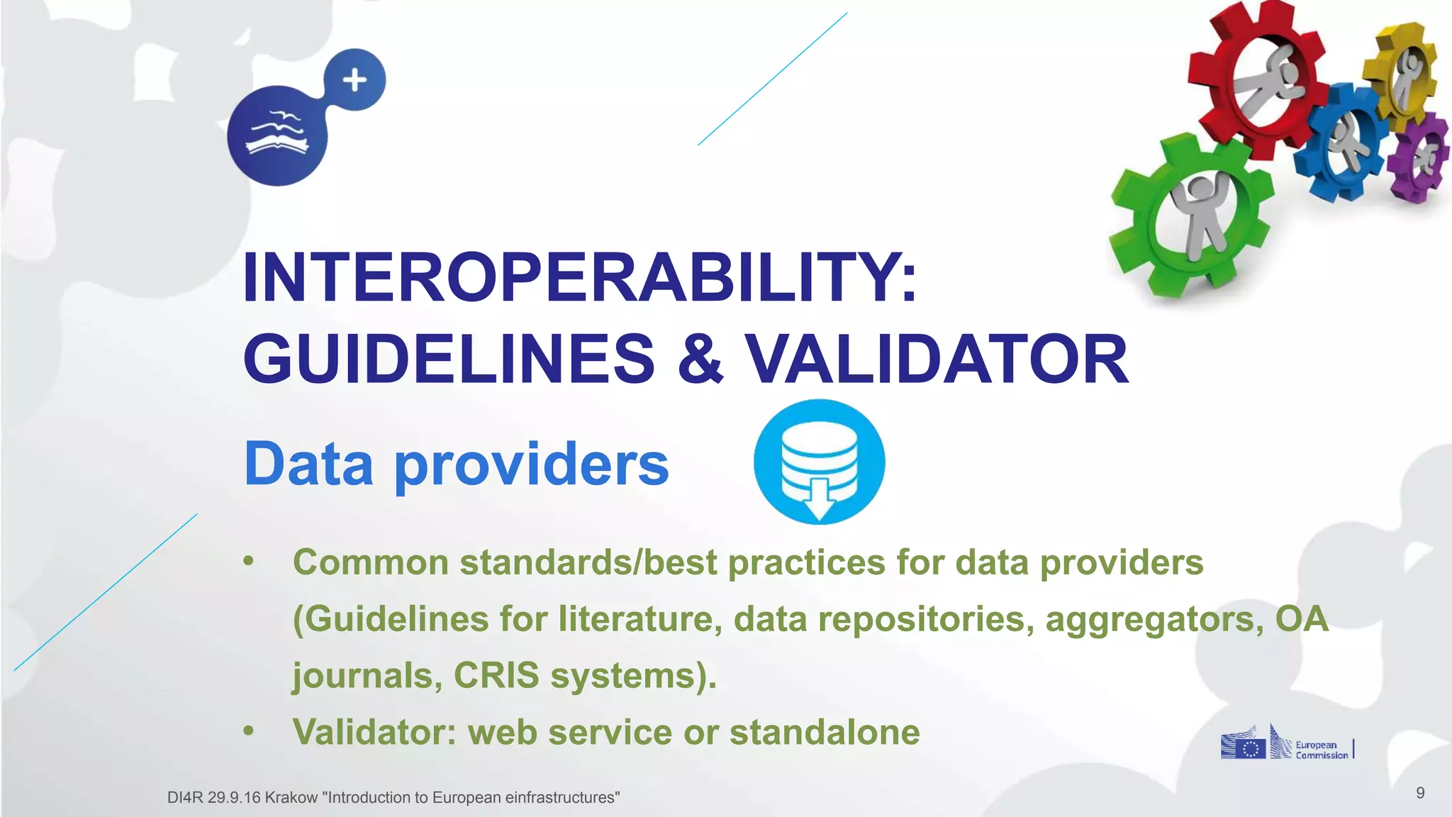 INTEROPERABILITY:
GUIDELINES & VALIDATOR
Data providers
9
• Common standards/best practices for data providers
(Guidelines for literature, data repositories, aggregators, OA
journals, CRIS systems).
• Validator: web service or standalone
DI4R 29.9.16 Krakow "Introduction to European einfrastructures"
 