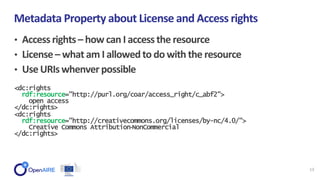 • Accessrights– how can I accessthe resource
• License– what am I allowedto do with the resource
• Use URIswhenver possible
Metadata Property about License and Access rights
13
<dc:rights
rdf:resource="http://purl.org/coar/access_right/c_abf2">
open access
</dc:rights>
<dc:rights
rdf:resource="http://creativecommons.org/licenses/by-nc/4.0/">
Creative Commons Attribution‐NonCommercial
</dc:rights>
 