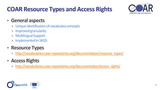 • General aspects
• Uniqueidentificationofvocabularyconcepts
• Improvedgranularity
• MultilingualSupport
• ImplementedinSKOS
• ResourceTypes
• http://vocabularies.coar-repositories.org/documentation/resource_types/
• AccessRights
• http://vocabularies.coar-repositories.org/documentation/access_rights/
COAR Resource Types and Access Rights
16
 