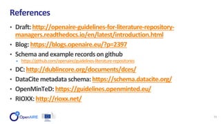 • Draft:http://openaire-guidelines-for-literature-repository-
managers.readthedocs.io/en/latest/introduction.html
• Blog:https://blogs.openaire.eu/?p=2397
• Schemaand examplerecordsongithub
• https://github.com/openaire/guidelines-literature-repositories
• DC:http://dublincore.org/documents/dces/
• DataCitemetadataschema:https://schema.datacite.org/
• OpenMinTeD:https://guidelines.openminted.eu/
• RIOXX: http://rioxx.net/
References
21
 