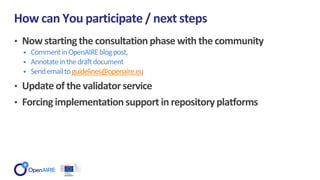 • Now startingthe consultationphasewith the community
• CommentinOpenAIREblogpost,
• Annotateinthedraftdocument
• Sendemailtoguidelines@openaire.eu
• Updateof the validator service
• Forcingimplementation support in repositoryplatforms
How can You participate / next steps
 
