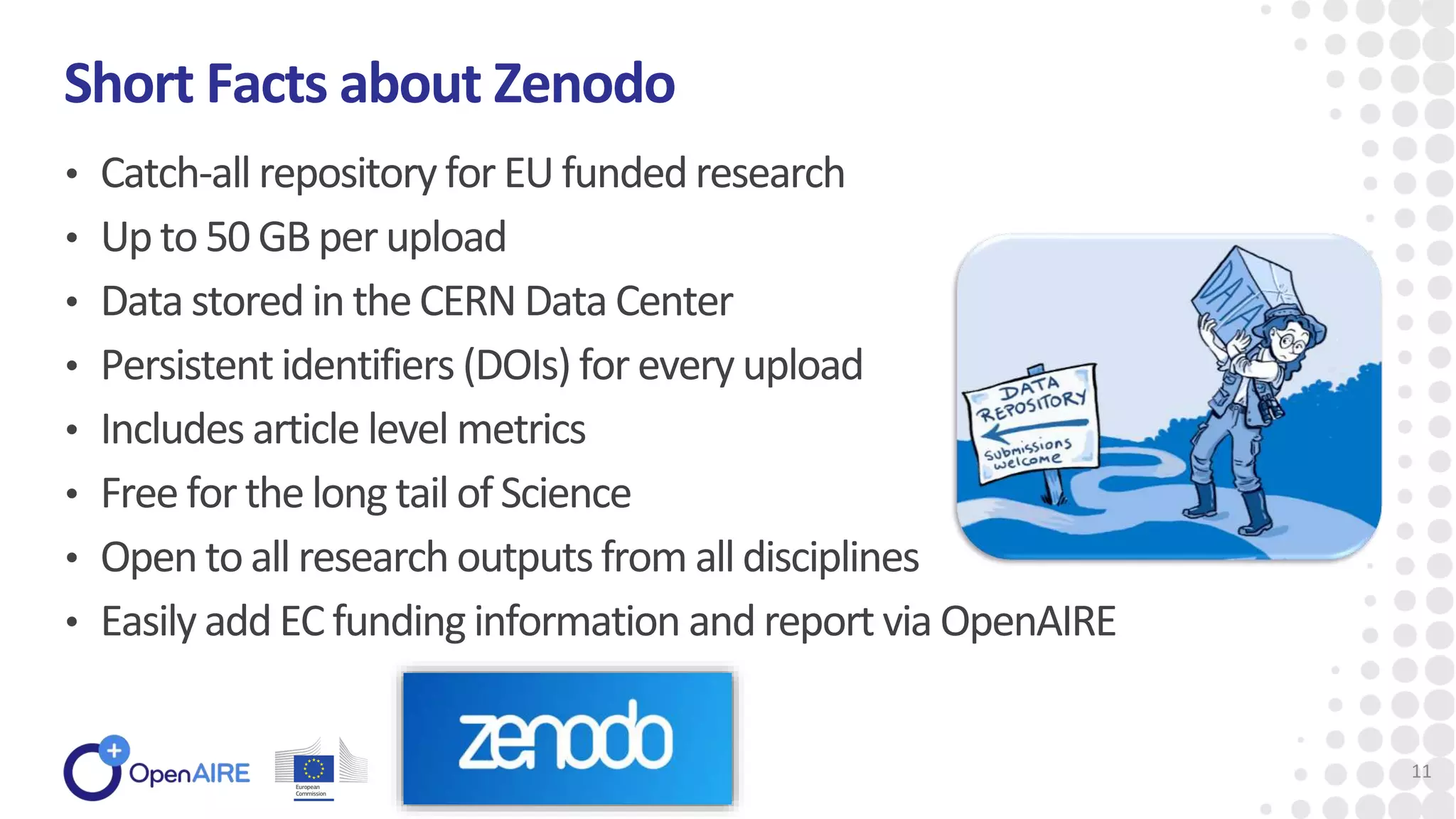 • Catch-all repository for EUfunded research
• Upto 50 GBperupload
• Data stored in theCERN Data Center
• Persistentidentifiers (DOIs) for every upload
• Includes article level metrics
• Free for thelong tail of Science
• Opento all research outputsfrom all disciplines
• Easily addEC fundinginformation and report via OpenAIRE
Short Facts about Zenodo
11
 