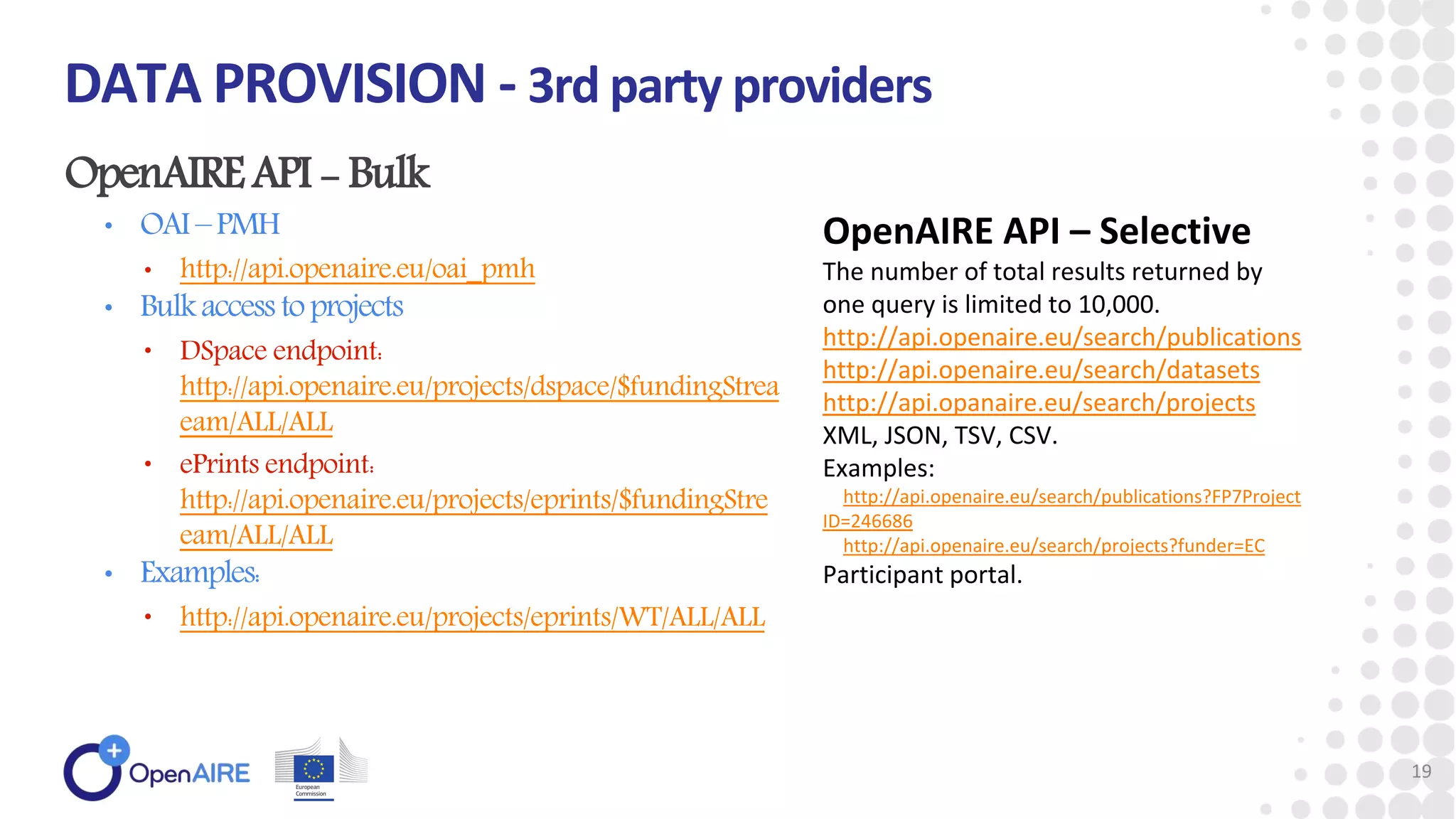 OpenAIREAPI - Bulk
• OAI–PMH
• http://api.openaire.eu/oai_pmh
• Bulkaccess toprojects
• DSpace endpoint:
http://api.openaire.eu/projects/dspace/$fundingStrea
eam/ALL/ALL
• ePrints endpoint:
http://api.openaire.eu/projects/eprints/$fundingStre
eam/ALL/ALL
• Examples:
• http://api.openaire.eu/projects/eprints/WT/ALL/ALL
DATA PROVISION - 3rd party providers
19
OpenAIRE API – Selective
The number of total results returned by
one query is limited to 10,000.
http://api.openaire.eu/search/publications
http://api.openaire.eu/search/datasets
http://api.opanaire.eu/search/projects
XML, JSON, TSV, CSV.
Examples:
http://api.openaire.eu/search/publications?FP7Project
ID=246686
http://api.openaire.eu/search/projects?funder=EC
Participant portal.
 