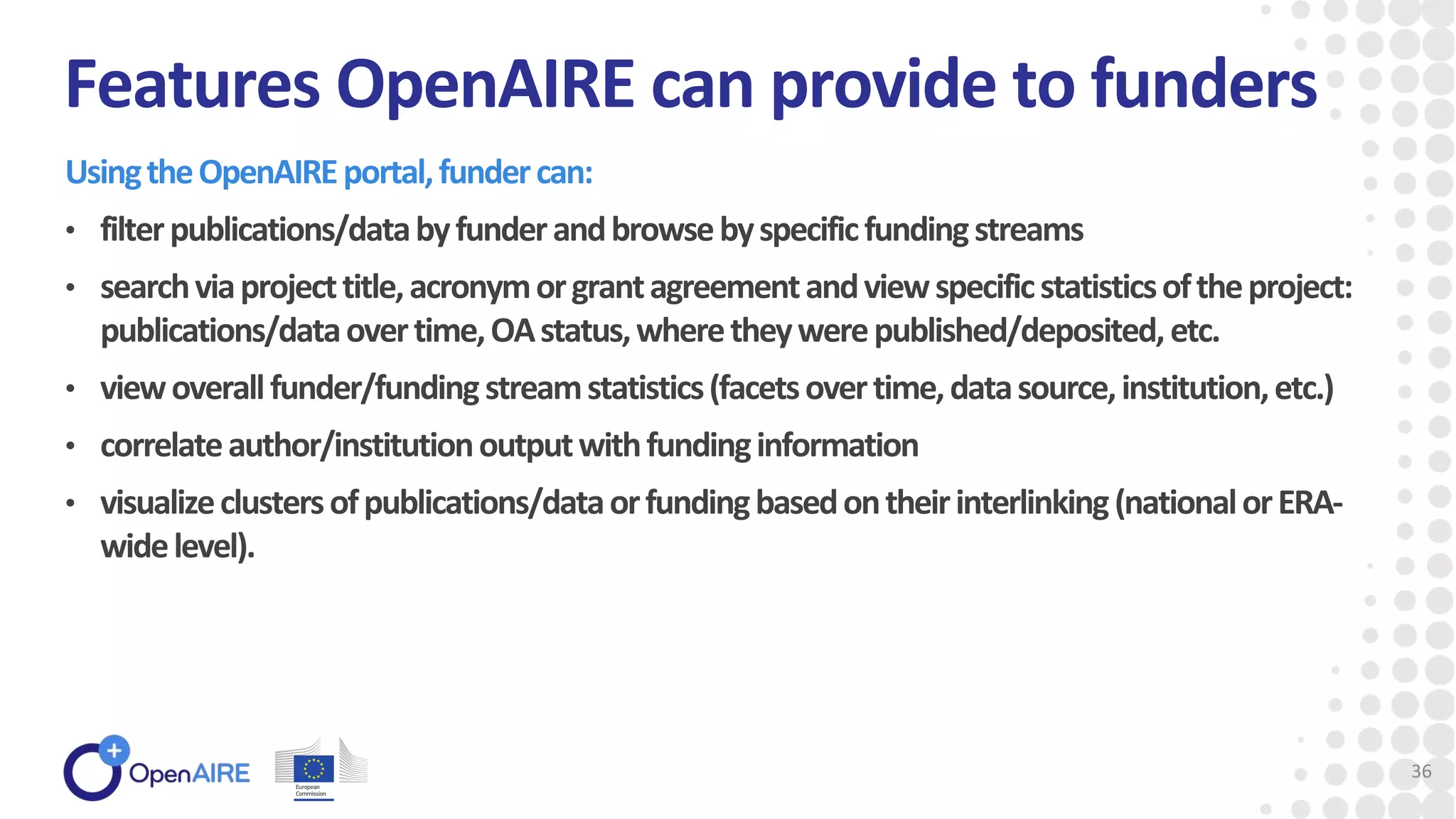UsingtheOpenAIREportal,fundercan:
• filterpublications/databyfunderandbrowsebyspecificfundingstreams
• searchviaprojecttitle,acronymorgrantagreementandviewspecificstatisticsoftheproject:
publications/dataovertime,OAstatus,wheretheywerepublished/deposited,etc.
• viewoverallfunder/fundingstreamstatistics(facetsovertime,datasource,institution,etc.)
• correlateauthor/institutionoutputwithfundinginformation
• visualizeclustersofpublications/dataorfundingbasedontheirinterlinking(nationalorERA-
widelevel).
Features OpenAIRE can provide to funders
36
 